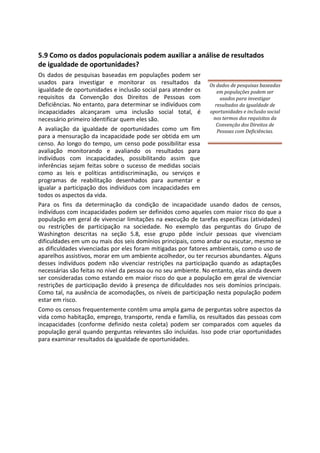 5.9 Como os dados populacionais podem auxiliar a análise de resultados
de igualdade de oportunidades?
Os dados de pesquisas baseadas em populações podem ser
usados para investigar e monitorar os resultados da
igualdade de oportunidades e inclusão social para atender os
requisitos da Convenção dos Direitos de Pessoas com
Deficiências. No entanto, para determinar se indivíduos com
incapacidades alcançaram uma inclusão social total, é
necessário primeiro identificar quem eles são.
A avaliação da igualdade de oportunidades como um fim
para a mensuração da incapacidade pode ser obtida em um
censo. Ao longo do tempo, um censo pode possibilitar essa
avaliação monitorando e avaliando os resultados para
indivíduos com incapacidades, possibilitando assim que
inferências sejam feitas sobre o sucesso de medidas sociais
como as leis e políticas antidiscriminação, ou serviços e
programas de reabilitação desenhados para aumentar e
igualar a participação dos indivíduos com incapacidades em
todos os aspectos da vida.
Os dados de pesquisas baseadas
em populações podem ser
usados para investigar
resultados da igualdade de
oportunidades e inclusão social
nos termos dos requisitos da
Convenção dos Direitos de
Pessoas com Deficiências.
Para os fins da determinação da condição de incapacidade usando dados de censos,
indivíduos com incapacidades podem ser definidos como aqueles com maior risco do que a
população em geral de vivenciar limitações na execução de tarefas específicas (atividades)
ou restrições de participação na sociedade. No exemplo das perguntas do Grupo de
Washington descritas na seção 5.8, esse grupo pôde incluir pessoas que vivenciam
dificuldades em um ou mais dos seis domínios principais, como andar ou escutar, mesmo se
as dificuldades vivenciadas por eles foram mitigadas por fatores ambientais, como o uso de
aparelhos assistivos, morar em um ambiente acolhedor, ou ter recursos abundantes. Alguns
desses indivíduos podem não vivenciar restrições na participação quando as adaptações
necessárias são feitas no nível da pessoa ou no seu ambiente. No entanto, elas ainda devem
ser consideradas como estando em maior risco do que a população em geral de vivenciar
restrições de participação devido à presença de dificuldades nos seis domínios principais.
Como tal, na ausência de acomodações, os níveis de participação nesta população podem
estar em risco.
Como os censos frequentemente contêm uma ampla gama de perguntas sobre aspectos da
vida como habitação, emprego, transporte, renda e família, os resultados das pessoas com
incapacidades (conforme definido nesta coleta) podem ser comparados com aqueles da
população geral quando perguntas relevantes são incluídas. Isso pode criar oportunidades
para examinar resultados da igualdade de oportunidades.
 