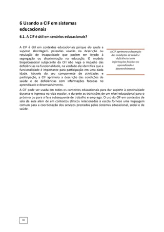 6 Usando a CIF em sistemas
educacionais
6.1. A CIF é útil em cenários educacionais?
A CIF é útil em contextos educacionais porque ela ajuda a
superar abordagens passadas usadas na descrição ou
rotulação de incapacidade que podem ter levado à
segregação ou discriminação na educação. O modelo
biopsicossocial subjacente da CFI não nega o impacto das
deficiências na funcionalidade, na verdade ele identifica que a
funcionalidade é importante para participação em uma dada
idade. Através do seu componente de atividades e
participação, a CIF aprimora a descrição das condições de
saúde e de deficiências com informações focadas no
aprendizado e desenvolvimento.
A CIF aprimora a descrição
das condições de saúde e
deficiências com
informações focadas no
aprendizado e
desenvolvimento.
A CIF pode ser usada em todos os contextos educacionais para dar suporte à continuidade
durante o ingresso na vida escolar, e durante as transições de um nível educacional para o
próximo ou para a fase subsequente de trabalho e emprego. O uso da CIF em contextos de
sala de aula além de em contextos clínicos relacionados à escola fornece uma linguagem
comum para a coordenação dos serviços prestados pelos sistemas educacional, social e de
saúde.
66
 