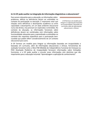 6.2 A CIF pode auxiliar na integração de informações diagnósticas e educacionais?
Para serem relevantes para a educação, as informações sobre
problemas, déficits ou deficiências devem ser entendidas no
contexto da participação na educação. É importante notar que
relações entre deficiência e desempenho acadêmico ou entre
capacidade e desempenho, em um dado ambiente educacional
nunca são diretas, mas precisam ser exploradas e entendidas. No
contexto da educação, as informações funcionais sobre
deficiências devem ser combinadas com informações sobre
funcionalidade relevantes para o aprendizado e entendidas no
contexto dos requisitos específicos para a participação bem-
sucedida que podem diferir consideravelmente de um contexto
educacional para outro.
A CIF fornece um modelo para integrar as informações baseadas em incapacidades e
baseadas em currículos, além de informações educacionais e clínicas. Ferramentas de
avaliação funcional como a Wee-FIM (Medida de Independência Funcional de Crianças) ou
PEDI (Avaliação Pediátrica de Incapacidade) fornecem informações sobre limitações
funcionais, e a CIF pode auxiliar a vincular essas informações com domínios que são
importantes para a educação incluindo "Aprendizagem e aplicação do conhecimento".
A CIF fornece um modelo para
integrar as informações baseadas
em incapacidades e baseadas em
currículos, além de informações
educacionais e clínicas.
 