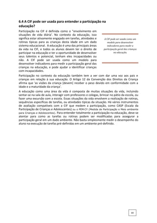 6.4 A CIF pode ser usada para entender a participação na
educação?
Participação na CIF é definida como o "envolvimento em
situações de vida diária’. No contexto da educação, isso
significa estar ativamente engajado em tarefas, atividades e
rotinas típicas para as crianças desta idade em um dado
sistema educacional. A educação é uma das principais áreas
da vida na CIF, e todos os alunos devem ter o direito de
participar na educação e ter a oportunidade de desenvolver
seus talentos e potencial, tenham eles incapacidades ou
não. A CIF pode ser usada como um modelo para
desenvolver indicadores para medir a participação geral das
crianças na educação, e pode ajudar a identificar crianças
com incapacidades.
A CIF pode ser usada como um
modelo para desenvolver
indicadores para medir a
participação geral das crianças
na educação.
Participação no contexto da educação também tem a ver com dar uma voz aos pais e
crianças em relação à sua educação. O Artigo 12 da Convenção dos Direitos da Criança
afirma que 'as visões da criança [devem] receber o peso devido em conformidade com a
idade e a maturidade da criança'.
A educação como uma área da vida é composta de muitas situações da vida, incluindo
sentar-se na sala de aula, interagir com professores e colegas, brincar no pátio da escola, ou
fazer uma excursão com a escola. Essas situações da vida envolvem a realização de rotinas,
sequências específicas de tarefas, ou atividades típicas da situação. Há vários instrumentos
de avaliação compatíveis com a CIF que medem a participação, como CASP (Escala da
Participação de Crianças e Adolescentes) ou o PEM‐CY (Medida de Participação e Meio ambiente
para Crianças e Adolescentes). Para entender totalmente a participação na educação, deve-se
atentar para como as tarefas ou rotinas podem ser modificadas para assegurar a
participação geral em um dado ambiente. Não basta simplesmente medir o desempenho do
aluno na execução de tarefas pré-definidas em um ambiente pré-definido.
69
 