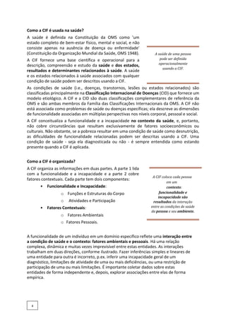 Como a CIF é usada na saúde?
A saúde é definida na Constituição da OMS como 'um
estado completo de bem-estar físico, mental e social, e não
consiste apenas na ausência de doença ou enfermidade'
(Constituição da Organização Mundial da Saúde, OMS 1948).
A CIF fornece uma base científica e operacional para a
descrição, compreensão e estudo da saúde e dos estados,
resultados e determinantes relacionados à saúde. A saúde
e os estados relacionados à saúde associados com qualquer
condição de saúde podem ser descritos usando a CIF.
A saúde de uma pessoa
pode ser definida
operacionalmente
usando a CIF.
As condições de saúde (i.e., doenças, transtornos, lesões ou estados relacionados) são
classificadas principalmente na Classificação Internacional de Doenças (CID) que fornece um
modelo etiológico. A CIF e a CID são duas classificações complementares de referência da
OMS e são ambas membros da Família das Classificações Internacionais da OMS. A CIF não
está associada como problemas de saúde ou doenças específicas; ela descreve as dimensões
de funcionalidade associadas em múltiplas perspectivas nos níveis corporal, pessoal e social.
A CIF conceitualiza a funcionalidade e a incapacidade no contexto da saúde, e, portanto,
não cobre circunstâncias que resultam exclusivamente de fatores socioeconômicos ou
culturais. Não obstante, se a pobreza resultar em uma condição de saúde como desnutrição,
as dificuldades de funcionalidade relacionadas podem ser descritas usando a CIF. Uma
condição de saúde - seja ela diagnosticada ou não - é sempre entendida como estando
presente quando a CIF é aplicada.
Como a CIF é organizada?
A CIF organiza as informações em duas partes. A parte 1 lida
com a funcionalidade e a incapacidade e a parte 2 cobre
fatores contextuais. Cada parte tem dois componentes:
• Funcionalidade e Incapacidade:
o Funções e Estruturas do Corpo
o Atividades e Participação
• Fatores Contextuais:
o Fatores Ambientais
o Fatores Pessoais.
A CIF coloca cada pessoa
em um
contexto:
funcionalidade e
incapacidade são
resultados da interação
entre as condições de saúde
da pessoa e seu ambiente.
A funcionalidade de um indivíduo em um domínio específico reflete uma interação entre
a condição de saúde e o contexto: fatores ambientais e pessoais. Há uma relação
complexa, dinâmica e muitas vezes imprevisível entre estas entidades. As interações
trabalham em duas direções, conforme ilustrado. Fazer inferências simples e lineares de
uma entidade para outra é incorreto, p.ex. inferir uma incapacidade geral de um
diagnóstico, limitações de atividade de uma ou mais deficiências, ou uma restrição de
participação de uma ou mais limitações. É importante coletar dados sobre estas
entidades de forma independente e, depois, explorar associações entre elas de forma
empírica.
4
 