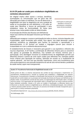 6.6 A CIF pode ser usada para estabelecer elegibilidade em
contextos educacionais?
Ser elegível implica obter acesso a serviços, benefícios,
acomodações ou remunerações que em geral não são
oferecidas para todos os indivíduos. Em vez de determinar a
elegibilidade com base no diagnóstico de uma condição de
saúde ou na gravidade de uma deficiência, a CIF pode ser
usada para identificar a lacuna de participação e para
estabelecer metas de funcionalidade. Os meios para
alcançar essas metas podem então ser determinados.
A CIF pode ser usada para
identificar a lacuna de
participação e estabelecer
metas de funcionalidade.
A Convenção dos Direitos das Pessoas com Deficiências
requer que sistemas de educação inclusivos que forneçam
suporte
adequado para assegurar o acesso e participação de todos os alunos, inclusive daqueles com
incapacidades, sejam fornecidos pelo estado. Para alguns, isso pode demandar suporte
adicional, assistência ou adaptações para facilitar ou promover o aprendizado e o
desenvolvimento. A CIF fornece um modelo e linguagem comum para vincular a
incapacidade no e com o ambiente educacional atual.
O estabelecimento de limiares é necessário para garantir o uso equitativo e eficiente dos
recursos disponíveis. A CIF facilita a combinação de diferentes limiares para se concentrar
não apenas na gravidade da deficiência, mas também em limiares mínimos para a
participação. Uma abordagem funcional ao estabelecimento da elegibilidade permite que
diferentes limiares e pontos de corte sejam usados para diferentes fins. Exemplos podem
incluir critérios para aprovação em exames, admissão em escolas ou o recebimento de
suporte adicional. Isso fará com que decisões importantes, como uma transferência para
uma escola especial ou uma exclusão temporária da sala de aula normal devido a problemas
de saúde mental, sejam mais transparentes.
Quadro 17: Procedimento Padronizado de Elegibilidade baseado na CIF
Desde janeiro de 2011, os sistemas educacionais dos cantões da Suíça começaram a implementar um
procedimento multidimensional e sensível ao contexto para estabelecer a elegibilidade nos sistemas
educacionais. O procedimento é baseado na Classificação Internacional de Funcionalidade, Incapacidade e
Saúde (CIF) em conformidade com os princípios da Convenção dos Direitos de Pessoas com Deficiências das
Nações Unidas. O procedimento consiste de duas partes, (1) organização das informações sobre a situação
atual da criança, e (2) organização das informações sobre a situação futura da criança conforme prevista
pelos indivíduos envolvidos. Usando a CIF como um modelo e classificação, os diferentes fatores que
influenciam as decisões relativas à elegibilidade (p.ex. deficiências, atividade/participação, meio ambiente
e fatores pessoais) podem fornecer a base para um processo de tomada de decisão transparente para o
qual os pais e a criança contribuem ativamente.
Procedimento disponível em: http://www.edk.ch/dyn/23728.php (alemão, francês, italiano)
Ver Hollenweger; 2011
71
 
