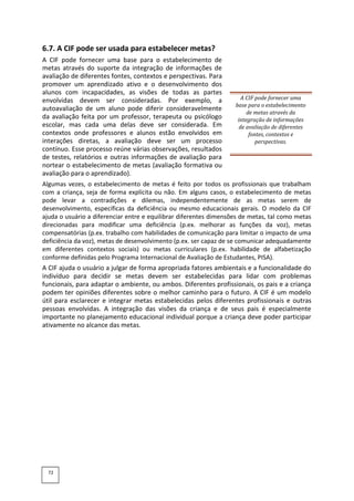 6.7. A CIF pode ser usada para estabelecer metas?
A CIF pode fornecer uma base para o estabelecimento de
metas através do suporte da integração de informações de
avaliação de diferentes fontes, contextos e perspectivas. Para
promover um aprendizado ativo e o desenvolvimento dos
alunos com incapacidades, as visões de todas as partes
envolvidas devem ser consideradas. Por exemplo, a
autoavaliação de um aluno pode diferir consideravelmente
da avaliação feita por um professor, terapeuta ou psicólogo
escolar, mas cada uma delas deve ser considerada. Em
contextos onde professores e alunos estão envolvidos em
interações diretas, a avaliação deve ser um processo
contínuo. Esse processo reúne várias observações, resultados
de testes, relatórios e outras informações de avaliação para
nortear o estabelecimento de metas (avaliação formativa ou
avaliação para o aprendizado).
A CIF pode fornecer uma
base para o estabelecimento
de metas através da
integração de informações
de avaliação de diferentes
fontes, contextos e
perspectivas.
Algumas vezes, o estabelecimento de metas é feito por todos os profissionais que trabalham
com a criança, seja de forma explícita ou não. Em alguns casos, o estabelecimento de metas
pode levar a contradições e dilemas, independentemente de as metas serem de
desenvolvimento, específicas da deficiência ou mesmo educacionais gerais. O modelo da CIF
ajuda o usuário a diferenciar entre e equilibrar diferentes dimensões de metas, tal como metas
direcionadas para modificar uma deficiência (p.ex. melhorar as funções da voz), metas
compensatórias (p.ex. trabalho com habilidades de comunicação para limitar o impacto de uma
deficiência da voz), metas de desenvolvimento (p.ex. ser capaz de se comunicar adequadamente
em diferentes contextos sociais) ou metas curriculares (p.ex. habilidade de alfabetização
conforme definidas pelo Programa Internacional de Avaliação de Estudantes, PISA).
A CIF ajuda o usuário a julgar de forma apropriada fatores ambientais e a funcionalidade do
indivíduo para decidir se metas devem ser estabelecidas para lidar com problemas
funcionais, para adaptar o ambiente, ou ambos. Diferentes profissionais, os pais e a criança
podem ter opiniões diferentes sobre o melhor caminho para o futuro. A CIF é um modelo
útil para esclarecer e integrar metas estabelecidas pelos diferentes profissionais e outras
pessoas envolvidas. A integração das visões da criança e de seus pais é especialmente
importante no planejamento educacional individual porque a criança deve poder participar
ativamente no alcance das metas.
72
 
