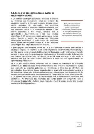 6.8. Como a CIF pode ser usada para avaliar os
resultados dos alunos?
A CIF pode ser usada para estruturar a avaliação da eficácia
ou eficiência das intervenções feitas no contexto da
educação, conforme é feito nos contextos clínicos ou em
outros contextos de intervenção. Nos contextos
educacionais, as metas geralmente são mais amplas do que
nos contextos clínicos e as intervenções tendem a ser
menos específicas e mais longas, voltadas para o
aprendizado e desenvolvimento e não para funções
específicas. A CIF fornece um modelo para mapear metas
antes, durante e depois da intervenção. Diferentes
informações qualitativas e quantitativas de diferentes
fontes podem ser integradas usando a CIF para fornecer
uma imagem mais ampla dos resultados do aluno.
A CIF pode ser usada para
estruturar a avaliação da
eficácia e eficiência das
intervenções feitas no contexto
da educação, conforme é feito
nos contextos clínicos ou em
outros contextos de intervenção.
A participação é um construto central na CIF e é o "conceito de limite" entre saúde e
educação. Ele pode ser entendido tanto como um processo (envolvimento em uma situação
da vida) quanto como um resultado (desempenho) da educação. A CIF está bem posicionada
para servir como uma ferramenta para o monitoramento da implementação da Convenção
dos Direitos das Pessoas com Deficiências, artigo 24 sobre educação, e para medir a
extensão em que um dado sistema educacional é capaz de criar oportunidades de
aprendizado para os alunos.
Se a CIF for adequadamente vinculada com os sistemas de indicadores de qualidade
existentes, ela pode ser usada como uma ferramenta para avaliar os resultados dos alunos
que acomoda os impactos potenciais de deficiências e limitações de atividade no
aprendizado e desempenho. Devido à sua abordagem universal à funcionalidade humana, a
CIF possibilita a integração de informações relativas à incapacidade com procedimentos de
responsabilização educacional. Diferentemente das categorias tradicionais de incapacidade,
a CIF permite ao usuário vincular a funcionalidade com o desempenho e resultados não
acadêmicos. As diferenças dos resultados dos alunos podem ser comparadas com a
diversidade da população estudantil o que irá ajudar a medir o sucesso escolar pelo sucesso
educacional de todos os alunos.
73
 
