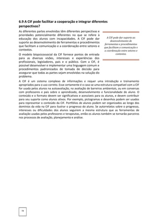 6.9 A CIF pode facilitar a cooperação e integrar diferentes
perspectivas?
As diferentes partes envolvidas têm diferentes perspectivas e
prioridades potencialmente diferentes no que se refere à
educação dos alunos com incapacidades. A CIF pode dar
suporte ao desenvolvimento de ferramentas e procedimentos
que facilitam a comunicação e a coordenação entre setores e
contextos.
O modelo biopsicossocial da CIF fornece pontos de entrada
para as diversas visões, interesses e experiências dos
profissionais, legisladores, pais e o público. Com a CIF, é
possível desenvolver e implementar uma linguagem comum e
procedimentos padronizados de tomada de decisão para
assegurar que todas as partes sejam envolvidas na solução do
problema.
A CIF pode dar suporte ao
desenvolvimento de
ferramentas e procedimentos
que facilitam a comunicação e
a coordenação entre setores e
contextos.
A CIF é um sistema complexo de informações e requer uma introdução e treinamento
apropriados para o uso correto. Esse certamente é o caso se uma estrutura compatível com a CIF
for usada pelos alunos na autoavaliação, na avaliação de barreiras ambientais, ou em conversas
com professores e pais sobre o aprendizado, desenvolvimento e funcionalidade do aluno. O
conteúdo e o formato devem ser significativos e acessíveis para os alunos, e devem contribuir
para seu suporte como alunos ativos. Por exemplo, pictogramas e desenhos podem ser usados
para representar o conteúdo da CIF. Portfólios de alunos podem ser organizados ao longo dos
domínios da vida na CIF para ilustrar o progresso do aluno. Se autorrelatos sobre o progresso,
interesses ou dificuldades dos alunos seguirem a mesma estrutura que as ferramentas de
avaliação usadas pelos professores e terapeutas, então os alunos também se tornarão parceiros
nos processos de avaliação, planejamento e análise.
74
 