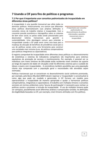 7 Usando a CIF para fins de políticas e programas
7.1 Por que é importante usar conceitos padronizados de incapacidade em
diferentes áreas políticas?
A incapacidade é uma questão transversal que afeta todos os
domínios políticos. Historicamente, era comum que diferentes
áreas políticas desenvolvessem suas próprias definições e
conceitos únicos de trabalho relativo à incapacidade. Com a
crescente pressão econômica e demográfica sobre os sistemas
de bem estar social, os países estão sendo pressionados para
desenvolver roteiros transversais para garantir a
sustentabilidade. Uma abordagem comum para entender a
incapacidade usando a CIF pode servir como uma base para a
mudança da alocação de benefícios de previdência social para o
uso de políticas sociais como uma ferramenta para construir
uma sociedade mais inclusiva (p.ex. de políticas compensatórias
para políticas integrativas ou capacitadoras).
É importante usar conceitos
padronizados no
desenvolvimento de políticas
relacionadas a questões
transversais como a
incapacidade.
O registro comparável da incapacidade entre diferentes áreas políticas e o desenvolvimento
de estatísticas e sistemas de indicadores compatíveis são importantes para sistemas
equitativos de prestação de serviços e monitoramento. Por exemplo, é possível ver se
indivíduos com níveis similares de dificuldade estão recebendo níveis similares de suporte
ao longo do espectro de idade em situações onde há diferentes sistemas para o cuidado de
idosos e jovens com incapacidades. A consistência também possibilita que uma população
cliente seja comparada com a população geral e necessidades não atendidas sejam
estimadas.
Políticas transversais que se concentram no desenvolvimento social conforme promovido,
por exemplo, pelo Banco Mundial (2007) devem repensar a 'incapacidade' e conceitualizá-la
como algo que pode ser mudado e gerenciado. A CIF fornece um modelo para
operacionalizar a incapacidade de maneira apropriada e ajudar a harmonizar políticas
compensatórias, integrativas e capacitadoras. O trabalho com múltiplos limiares e conceitos
sensíveis em termos ambientais como 'lacuna de participação' é necessário para nortear as
políticas sociais e promover a inclusão da incapacidade. O uso de múltiplos limiares pode
ser vantajoso, possibilitando assim diferentes análises e comparações variadas. As definições
de elegibilidade baseadas na CIF, por exemplo, criam limiares alinhados com fins políticos.
75
 