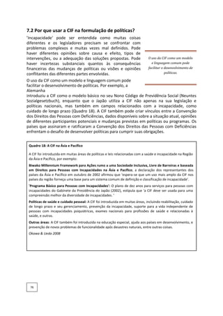 7.2 Por que usar a CIF na formulação de políticas?
’Incapacidade' pode ser entendida como muitas coisas
diferentes e os legisladores precisam se confrontar com
problemas complexos e muitas vezes mal definidos. Pode
haver diferentes opiniões sobre causa e efeito, tipos de
intervenções, ou a adequação das soluções propostas. Pode
haver incertezas substanciais quantos às consequências
financeiras das mudanças de políticas ou visões e opiniões
conflitantes das diferentes partes envolvidas.
O uso da CIF como um modelo
e linguagem comum pode
facilitar o desenvolvimento de
políticas.
O uso da CIF como um modelo e linguagem comum pode
facilitar o desenvolvimento de políticas. Por exemplo, a
Alemanha
introduziu a CIF como o modelo básico no seu Nono Código de Previdência Social (Neuntes
Sozialgesetzbuch), enquanto que o Japão utiliza a CIF não apenas na sua legislação e
políticas nacionais, mas também em campos relacionados com a incapacidade, como
cuidado de longo prazo (Quadro 18). A CIF também pode criar vínculos entre a Convenção
dos Direitos das Pessoas com Deficiências, dados disponíveis sobre a situação atual, opiniões
de diferentes participantes potenciais e mudanças previstas em políticas ou programas. Os
países que assinaram e ratificaram a Convenção dos Direitos das Pessoas com Deficiências
enfrentam o desafio de desenvolver políticas para cumprir suas obrigações.
Quadro 18: A CIF na Ásia e Pacífico
A CIF foi introduzida em muitas áreas de políticas e leis relacionadas com a saúde e incapacidade na Região
da Ásia e Pacífico, por exemplo:
Biwako Millennium Framework para Ações rumo a uma Sociedade Inclusiva, Livre de Barreiras e baseada
em Direitos para Pessoas com Incapacidades na Ásia e Pacífico, a declaração dos representantes dos
países da Ásia e Pacífico em outubro de 2002 afirmou que ‘espera-se que um uso mais amplo da CIF nos
países da região forneça uma base para um sistema comum de definição e classificação de incapacidade’.
'Programa Básico para Pessoas com Incapacidades': O plano de dez anos para serviços para pessoas com
incapacidades do Gabinete da Presidência do Japão (2002), estipula que 'a CIF deve ser usada para uma
compreensão melhor da diversidade de incapacidades. ’
Políticas de saúde e cuidado pessoal: A CIF foi introduzida em muitas áreas, incluindo reabilitação, cuidado
de longo prazo e seu gerenciamento, prevenção da incapacidade, suporte para a vida independente de
pessoas com incapacidades psiquiátricas, exames nacionais para profissões de saúde e relacionadas à
saúde, e outras.
Outras áreas: A CIF também foi introduzida na educação especial, ajuda aos países em desenvolvimento, e
prevenção de novos problemas de funcionalidade após desastres naturais, entre outras coisas.
Okawa & Ueda 2008
76
 
