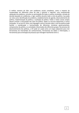A melhor maneira de lidar com problemas sociais complexos, como o impacto da
incapacidade em diferentes áreas da vida, é garantir o seguinte: uma compreensão
adequada do problema, consulta ou participação de todas as partes envolvidas, tomada de
decisão baseada em evidências, e rigor analítico durante todo o ciclo da política. Isso pode
ser visto como identificação do problema, estabelecimento da agenda, desenvolvimento de
política, implementação da política, e avaliação da política. Visões e metas sociais amplas
devem orientar a formulação dos alvos da política, dados os recursos disponíveis e outras
limitações. O uso da CIF como uma linguagem comum durante todo o ciclo da política pode
facilitar a coordenação e harmonização de diferentes iniciativas governamentais,
componentes da política, e as atividades relacionadas dos diferentes grupos. No processo do
desenvolvimento das políticas, a CIF pode ser usada como um mapa subjacente para criar
ferramentas de intercâmbio de conhecimentos, ferramentas de dados e informações, e
ferramentas para orientação do processo que interagem facilmente entre si.
77
 