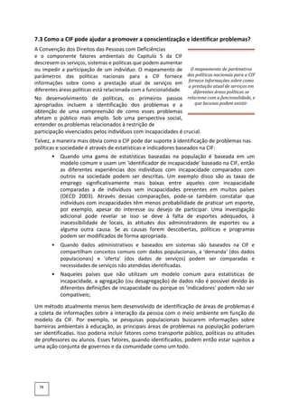 7.3 Como a CIF pode ajudar a promover a conscientização e identificar problemas?
A Convenção dos Direitos das Pessoas com Deficiências
e o componente fatores ambientais do Capítulo 5 da CIF
descrevem os serviços, sistemas e políticas que podem aumentar
ou impedir a participação de um indivíduo. O mapeamento de
parâmetros das políticas nacionais para a CIF fornece
informações sobre como a prestação atual de serviços em
diferentes áreas políticas está relacionada com a funcionalidade.
No desenvolvimento de políticas, os primeiros passos
apropriados incluem a identificação dos problemas e a
obtenção de uma compreensão de como esses problemas
afetam o público mais amplo. Sob uma perspectiva social,
entender os problemas relacionados à restrição de
participação vivenciados pelos indivíduos com incapacidades é crucial.
Talvez, a maneira mais óbvia como a CIF pode dar suporte à identificação de problemas nas
políticas e sociedade é através de estatísticas e indicadores baseados na CIF:
• Quando uma gama de estatísticas baseadas na população é baseada em um
modelo comum e usam um 'identificador de incapacidade' baseado na CIF, então
as diferentes experiências dos indivíduos com incapacidade comparados com
outros na sociedade podem ser descritas. Um exemplo disso são as taxas de
emprego significativamente mais baixas entre aqueles com incapacidade
comparadas a de indivíduos sem incapacidades presentes em muitos países
(OECD 2003). Através dessas comparações, pode-se também constatar que
indivíduos com incapacidades têm menos probabilidade de praticar um esporte,
por exemplo, apesar do interesse ou desejo de participar. Uma investigação
adicional pode revelar se isso se deve à falta de esportes adequados, à
inacessibilidade de locais, às atitudes dos administradores de esportes ou a
alguma outra causa. Se as causas forem descobertas, políticas e programas
podem ser modificados de forma apropriada.
• Quando dados administrativos e baseados em sistemas são baseados na CIF e
compartilham conceitos comuns com dados populacionais, a 'demanda' (dos dados
populacionais) e 'oferta' (dos dados de serviços) podem ser comparadas e
necessidades de serviços não atendidas identificadas.
• Naqueles países que não utilizam um modelo comum para estatísticas de
incapacidade, a agregação (ou desagregação) de dados não é possível devido às
diferentes definições de incapacidade ou porque os 'indicadores' podem não ser
compatíveis;
Um método atualmente menos bem desenvolvido de identificação de áreas de problemas é
a coleta de informações sobre a interação da pessoa com o meio ambiente em função do
modelo da CIF. Por exemplo, se pesquisas populacionais buscarem informações sobre
barreiras ambientais à educação, as principais áreas de problemas na população poderiam
ser identificadas. Isso poderia incluir fatores como transporte público, políticas ou atitudes
de professores ou alunos. Esses fatores, quando identificados, podem então estar sujeitos a
uma ação conjunta de governos e da comunidade como um todo.
78
O mapeamento de parâmetros
das políticas nacionais para a CIF
fornece informações sobre como
a prestação atual de serviços em
diferentes áreas políticas se
relaciona com a funcionalidade, e
que lacunas podem existir.
 