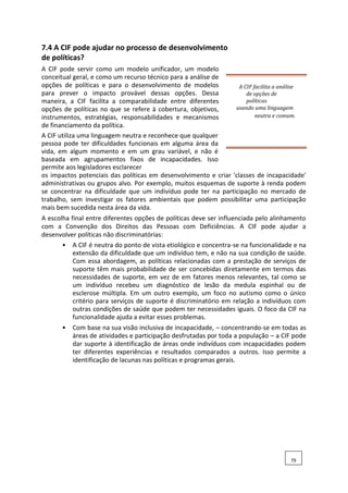 7.4 A CIF pode ajudar no processo de desenvolvimento
de políticas?
A CIF pode servir como um modelo unificador, um modelo
conceitual geral, e como um recurso técnico para a análise de
opções de políticas e para o desenvolvimento de modelos
para prever o impacto provável dessas opções. Dessa
maneira, a CIF facilita a comparabilidade entre diferentes
opções de políticas no que se refere à cobertura, objetivos,
instrumentos, estratégias, responsabilidades e mecanismos
de financiamento da política.
A CIF facilita a análise
de opções de
políticas
usando uma linguagem
neutra e comum.
A CIF utiliza uma linguagem neutra e reconhece que qualquer
pessoa pode ter dificuldades funcionais em alguma área da
vida, em algum momento e em um grau variável, e não é
baseada em agrupamentos fixos de incapacidades. Isso
permite aos legisladores esclarecer
os impactos potenciais das políticas em desenvolvimento e criar 'classes de incapacidade'
administrativas ou grupos alvo. Por exemplo, muitos esquemas de suporte à renda podem
se concentrar na dificuldade que um indivíduo pode ter na participação no mercado de
trabalho, sem investigar os fatores ambientais que podem possibilitar uma participação
mais bem sucedida nesta área da vida.
A escolha final entre diferentes opções de políticas deve ser influenciada pelo alinhamento
com a Convenção dos Direitos das Pessoas com Deficiências. A CIF pode ajudar a
desenvolver políticas não discriminatórias:
• A CIF é neutra do ponto de vista etiológico e concentra-se na funcionalidade e na
extensão da dificuldade que um indivíduo tem, e não na sua condição de saúde.
Com essa abordagem, as políticas relacionadas com a prestação de serviços de
suporte têm mais probabilidade de ser concebidas diretamente em termos das
necessidades de suporte, em vez de em fatores menos relevantes, tal como se
um indivíduo recebeu um diagnóstico de lesão da medula espinhal ou de
esclerose múltipla. Em um outro exemplo, um foco no autismo como o único
critério para serviços de suporte é discriminatório em relação a indivíduos com
outras condições de saúde que podem ter necessidades iguais. O foco da CIF na
funcionalidade ajuda a evitar esses problemas.
• Com base na sua visão inclusiva de incapacidade, – concentrando-se em todas as
áreas de atividades e participação desfrutadas por toda a população – a CIF pode
dar suporte à identificação de áreas onde indivíduos com incapacidades podem
ter diferentes experiências e resultados comparados a outros. Isso permite a
identificação de lacunas nas políticas e programas gerais.
79
 