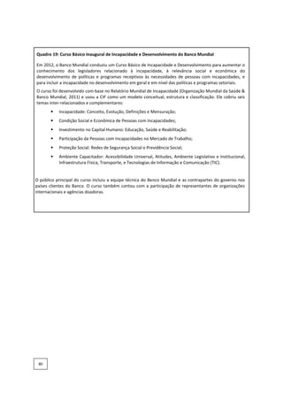 Quadro 19: Curso Básico Inaugural de Incapacidade e Desenvolvimento do Banco Mundial
Em 2012, o Banco Mundial conduziu um Curso Básico de Incapacidade e Desenvolvimento para aumentar o
conhecimento dos legisladores relacionado à incapacidade, à relevância social e econômica do
desenvolvimento de políticas e programas receptivos às necessidades de pessoas com incapacidades, e
para incluir a incapacidade no desenvolvimento em geral e em nível das políticas e programas setoriais.
O curso foi desenvolvido com base no Relatório Mundial de Incapacidade (Organização Mundial da Saúde &
Banco Mundial, 2011) e usou a CIF como um modelo conceitual, estrutura e classificação. Ele cobriu seis
temas inter-relacionados e complementares:
• Incapacidade: Conceito, Evolução, Definições e Mensuração;
• Condição Social e Econômica de Pessoas com Incapacidades;
• Investimento no Capital Humano: Educação, Saúde e Reabilitação;
• Participação da Pessoas com Incapacidades no Mercado de Trabalho;
• Proteção Social: Redes de Segurança Social e Previdência Social;
• Ambiente Capacitador: Acessibilidade Universal, Atitudes, Ambiente Legislativo e Institucional,
Infraestrutura Física, Transporte, e Tecnologias de Informação e Comunicação (TIC).
O público principal do curso incluiu a equipe técnica do Banco Mundial e as contrapartes do governo nos
países clientes do Banco. O curso também contou com a participação de representantes de organizações
internacionais e agências doadoras.
80
 