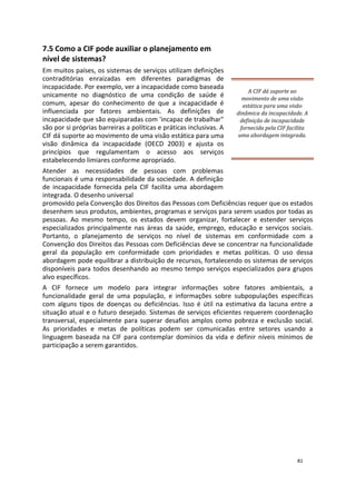7.5 Como a CIF pode auxiliar o planejamento em
nível de sistemas?
Em muitos países, os sistemas de serviços utilizam definições
contraditórias enraizadas em diferentes paradigmas de
incapacidade. Por exemplo, ver a incapacidade como baseada
unicamente no diagnóstico de uma condição de saúde é
comum, apesar do conhecimento de que a incapacidade é
influenciada por fatores ambientais. As definições de
incapacidade que são equiparadas com 'incapaz de trabalhar"
são por si próprias barreiras a políticas e práticas inclusivas. A
CIF dá suporte ao movimento de uma visão estática para uma
visão dinâmica da incapacidade (OECD 2003) e ajusta os
princípios que regulamentam o acesso aos serviços
estabelecendo limiares conforme apropriado.
A CIF dá suporte ao
movimento de uma visão
estática para uma visão
dinâmica da incapacidade. A
definição de incapacidade
fornecida pela CIF facilita
uma abordagem integrada.
Atender as necessidades de pessoas com problemas
funcionais é uma responsabilidade da sociedade. A definição
de incapacidade fornecida pela CIF facilita uma abordagem
integrada. O desenho universal
promovido pela Convenção dos Direitos das Pessoas com Deficiências requer que os estados
desenhem seus produtos, ambientes, programas e serviços para serem usados por todas as
pessoas. Ao mesmo tempo, os estados devem organizar, fortalecer e estender serviços
especializados principalmente nas áreas da saúde, emprego, educação e serviços sociais.
Portanto, o planejamento de serviços no nível de sistemas em conformidade com a
Convenção dos Direitos das Pessoas com Deficiências deve se concentrar na funcionalidade
geral da população em conformidade com prioridades e metas políticas. O uso dessa
abordagem pode equilibrar a distribuição de recursos, fortalecendo os sistemas de serviços
disponíveis para todos desenhando ao mesmo tempo serviços especializados para grupos
alvo específicos.
A CIF fornece um modelo para integrar informações sobre fatores ambientais, a
funcionalidade geral de uma população, e informações sobre subpopulações específicas
com alguns tipos de doenças ou deficiências. Isso é útil na estimativa da lacuna entre a
situação atual e o futuro desejado. Sistemas de serviços eficientes requerem coordenação
transversal, especialmente para superar desafios amplos como pobreza e exclusão social.
As prioridades e metas de políticas podem ser comunicadas entre setores usando a
linguagem baseada na CIF para contemplar domínios da vida e definir níveis mínimos de
participação a serem garantidos.
81
 