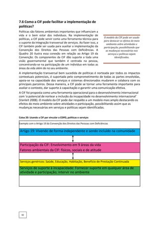 7.6 Como a CIF pode facilitar a implementação de
políticas?
Políticas são fatores ambientais importantes que influenciam a
vida e o bem estar dos indivíduos. Na implementação de
políticas, a CIF pode servir como uma ferramenta técnica para
o suporte da integração transversal de serviços. Ao fazer isso, a
CIF também pode ser usada para auxiliar a implementação da
Convenção dos Direitos das Pessoas com Deficiências. A
Quadro 20 ilustra essa conexão em relação ao Artigo 19 da
Convenção. Os componentes da CIF dão suporte a toda uma
visão governamental que também é centrada na pessoa,
concentrando-se na participação de um indivíduo em todas as
áreas da vida além de no seu ambiente.
O modelo da CIF pode ser usado
para destacar os efeitos do meio
ambiente sobre atividades e
participação, possibilitando que
as mudanças necessárias nos
serviços e políticas sejam
identificadas.
A implementação transversal bem sucedida de políticas é norteada por todos os impactos
contextuais potenciais, é suportada pelo comprometimento de todas as partes envolvidas,
apoia-se na capacidade dos serviços e sistemas direcionados mudarem e colabora com os
principais parceiros. Dessa maneira, a CIF pode se tornar uma ferramenta importante para
avaliar o contexto, dar suporte à capacitação e garantir uma comunicação efetiva.
A CIF foi proposta como uma ferramenta operacional para o desenvolvimento internacional
com 'o potencial de nortear a inclusão da incapacidade no desenvolvimento internacional’
(Vanleit 2008). O modelo da CIF pode dar respaldo a um modelo mais amplo destacando os
efeitos do meio ambiente sobre atividades e participação, possibilitando assim que as
mudanças necessárias em serviços e políticas sejam identificadas.
Caixa 20: Usando a CIF par vincular a CDPD, políticas e serviços
Exemplo com o Artigo 19 da Convenção dos Direitos das Pessoas com Deficiências
Artigo 19: Vivendo de forma independente e sendo incluído na comunidade
Participação da CIF: Envolvimento em 9 áreas da vida
Fatores ambientais da CIF: físicos, sociais e de atitude
Serviços genéricos: Saúde, Educação, Habitação, Benefício de Prestação Continuada
Serviços de suporte à incapacidade: Fornecer suporte em qualquer área de
atividade e participação; intervir no ambiente
82
 