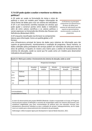 7.7 A CIF pode ajudar a avaliar e monitorar os efeitos de
políticas?
A CIF pode ser usada na formulação de metas e alvos de
políticas e como um modelo para integrar informações de
várias fontes de dados para criar um sistema de indicadores.
A CIF é um instrumento científico baseado em direitos que
pode ajudar a construir pontes entre dados e indicadores
além de entre valores científicos e os valores políticos e
sociais expressos na Convenção dos Direitos das Pessoas com
Deficiências (Bickenbach 2011).
A CIF fornece os principais
componentes da infraestrutura
de banco de dados para
sistemas de informação que dão
suporte ao gerenciamento,
monitoramento e avaliação de
programas.
A CIF enquanto classificação visa fornecer os componentes
básicos para informação. Como um padrão global, a CIF
fornece
uma infraestrutura principal de banco de dados para sistemas de informação para dar
suporte ao gerenciamento, monitoramento e avaliação de programas. Dessa maneira, os
dados coletados pelos prestadores de serviços podem ser rastreados de volta para metas e
alvos de políticas. A Quadro 21 mostra uma matriz para a análise do funcionamento dos
sistemas de educação, saúde ou social que foi usada como um modelo para desenvolver
indicadores de participação.
Quadro 21: Matriz para analisar o funcionamento dos sistemas de educação, saúde ou social
Pers-
pecti-
vas do
Siste-
ma
Perspectiva Cronológica
Situação/ Avaliação/ Missão/ Intervenção/ Avaliação/
entrada Análise Planejamento Atuação Resultado
Políticas
Sistemas
Serviços
Funcionalidade e
Incapacidade da Pessoa
A matriz foi desenvolvida pelo projeto MHADIE (Medindo a Saúde e Incapacidade na Europa, 6º Programa
Estrutural) para analisar as definições e conceitos de incapacidade usados nos sistemas educacionais, para
estabelecer elegibilidade, para fazer recomendações de políticas para uma educação inclusiva, para
planejamento educacional individual ou para a avaliação de serviços. Subsequentemente, ela foi usada
como um modelo para o desenvolvimento de indicadores de participação.
Hollenweger J 2010; European Agency for Development in Special Needs Education, 2011.
 