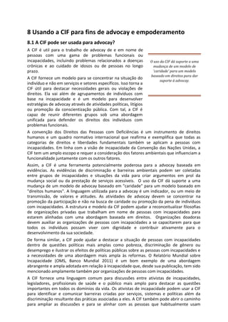 8 Usando a CIF para fins de advocay e empoderamento
8.1 A CIF pode ser usada para advocay?
A CIF é util para o trabalho de advocay de e em nome de
pessoas com uma gama de problemas funcionais ou
incapacidades, incluindo problemas relacionados a doenças
crônicas e ao cuidado de idosos ou de pessoas no longo
prazo.
A CIF fornece um modelo para se concentrar na situação do
indivíduo e não em serviços e setores específicos. Isso torna a
CIF útil para destacar necessidades gerais ou violações de
direitos. Ela vai além de agrupamentos de indivíduos com
base na incapacidade e é um modelo para desenvolver
estratégias de advocay através de atividades políticas, litígios
ou promoção da conscientização pública. Com tal, a CIF é
capaz de reunir diferentes grupos sob uma abordagem
unificada para defender os direitos dos indivíduos com
problemas funcionais.
O uso da CIF dá suporte a uma
mudança de um modelo de
'caridade' para um modelo
baseado em direitos para dar
suporte à advocay.
A convenção dos Direitos das Pessoas com Deficiências é um instrumento de direitos
humanos e um quadro normativo internacional que reafirma e exemplifica que todas as
categorias de direitos e liberdades fundamentais também se aplicam a pessoas com
incapacidades. Em linha com a visão de incapacidade da Convenção das Nações Unidas, a
CIF tem um amplo escopo e requer a consideração dos fatores ambientais que influenciam a
funcionalidade juntamente com os outros fatores.
Assim, a CIF é uma ferramenta potencialmente poderosa para a advocay baseada em
evidências. As evidências de discriminação e barreiras ambientais podem ser coletadas
entre grupos de incapacidades e situações da vida para criar argumentos em prol da
mudança social ou da prestação de serviços acessíveis. O uso da CIF dá suporte a uma
mudança de um modelo de advocay baseado em "caridade" para um modelo baseado em
"direitos humanos". A linguagem utilizada para a advocay é um indicador, ou um meio de
transmissão, de valores e atitudes. As atividades de advocay devem se concentrar na
promoção da participação e não na busca de caridade ou promoção da pena de indivíduos
com incapacidades. A estrutura e modelo da CIF podem ajudar a reconceitualizar filosofias
de organizações privadas que trabalham em nome de pessoas com incapacidades para
estarem alinhadas com uma abordagem baseada em direitos. Organizações doadoras
devem auxiliar as organizações de pessoas com incapacidades a se capacitarem para que
todos os indivíduos possam viver com dignidade e contribuir ativamente para o
desenvolvimento da sua sociedade.
De forma similar, a CIF pode ajudar a destacar a situação de pessoas com incapacidades
dentro de questões políticas mais amplas como pobreza, discriminação de gênero ou
desemprego e ilustrar os efeitos de políticas públicas sobre as pessoas com incapacidades e
a necessidades de uma abordagem mais ampla às reformas. O Relatório Mundial sobre
Incapacidade (OMS, Banco Mundial 2011) é um bom exemplo de uma abordagem
abrangente e ampla adotada em relação à incapacidade que, desde sua publicação, tem sido
mencionado amplamente também por organizações de pessoas com incapacidades.
A CIF fornece uma linguagem comum para discussões entre ativistas de incapacidades,
legisladores, profissionais de saúde e o público mais amplo para destacar as questões
importantes em todos os domínios da vida. Os ativistas de incapacidade podem usar a CIF
para identificar e comunicar barreiras criadas por serviços, sistemas e políticas além da
discriminação resultante das práticas associadas a eles. A CIF também pode abrir o caminho
para ampliar as discussões e para se alinhar com as pessoas que habitualmente usam
 