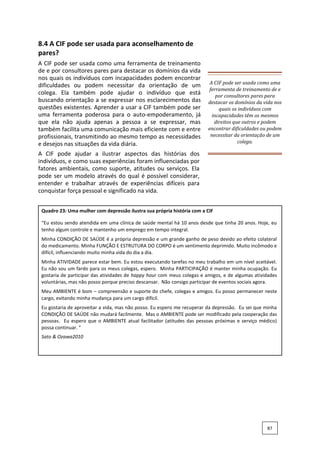 8.4 A CIF pode ser usada para aconselhamento de
pares?
A CIF pode ser usada como uma ferramenta de treinamento
de e por consultores pares para destacar os domínios da vida
nos quais os indivíduos com incapacidades podem encontrar
dificuldades ou podem necessitar da orientação de um
colega. Ela também pode ajudar o indivíduo que está
buscando orientação a se expressar nos esclarecimentos das
questões existentes. Aprender a usar a CIF também pode ser
uma ferramenta poderosa para o auto-empoderamento, já
que ela não ajuda apenas a pessoa a se expressar, mas
também facilita uma comunicação mais eficiente com e entre
profissionais, transmitindo ao mesmo tempo as necessidades
e desejos nas situações da vida diária.
A CIF pode ajudar a ilustrar aspectos das histórias dos
indivíduos, e como suas experiências foram influenciadas por
fatores ambientais, como suporte, atitudes ou serviços. Ela
pode ser um modelo através do qual é possível considerar,
entender e trabalhar através de experiências difíceis para
conquistar força pessoal e significado na vida.
A CIF pode ser usada como uma
ferramenta de treinamento de e
por consultores pares para
destacar os domínios da vida nos
quais os indivíduos com
incapacidades têm os mesmos
direitos que outros e podem
encontrar dificuldades ou podem
necessitar da orientação de um
colega.
Quadro 23: Uma mulher com depressão ilustra sua própria história com a CIF
“Eu estou sendo atendida em uma clínica de saúde mental há 10 anos desde que tinha 20 anos. Hoje, eu
tenho algum controle e mantenho um emprego em tempo integral.
Minha CONDIÇÃO DE SAÚDE é a própria depressão e um grande ganho de peso devido ao efeito colateral
do medicamento. Minha FUNÇÃO E ESTRUTURA DO CORPO é um sentimento deprimido. Muito incômodo e
difícil, influenciando muito minha vida do dia a dia.
Minha ATIVIDADE parece estar bem. Eu estou executando tarefas no meu trabalho em um nível aceitável.
Eu não sou um fardo para os meus colegas, espero. Minha PARTICIPAÇÃO é manter minha ocupação. Eu
gostaria de participar das atividades de happy hour com meus colegas e amigos, e de algumas atividades
voluntárias, mas não posso porque preciso descansar. Não consigo participar de eventos sociais agora.
Meu AMBIENTE é bom – compreensão e suporte do chefe, colegas e amigos. Eu posso permanecer neste
cargo, evitando minha mudança para um cargo difícil.
Eu gostaria de aproveitar a vida, mas não posso. Eu espero me recuperar da depressão. Eu sei que minha
CONDIÇÃO DE SAÚDE não mudará facilmente. Mas o AMBIENTE pode ser modificado pela cooperação das
pessoas. Eu espero que o AMBIENTE atual facilitador (atitudes das pessoas próximas e serviço médico)
possa continuar. ”
Sato & Ozawa2010
87
 