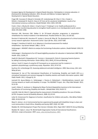 European Agency for Development in Special Needs Education. Participation in inclusive education. A
framework for developing indicators. 2011; Brussels and Odense: European Agency for
Development in Special Needs Education.
Finger ME. Escorpizo R. Glässel A. Gmünder HP. Lückenkemper M. Chan C. Fritz J. Studer U.
Ekholm J. Kostanjsek N. Stucki G. Cieza A. ICF Core set for vocational rehabilitation: results of an
international consensus conference. Disabil Rehabil. 2012; 34(5): 429-438.
Frenk J. Chen L. Bhutta ZA. Cohen J. Crisp N. Evans T. Fineberg H. et al. Health professionals for a
new century: transforming education to strengthen health systems in an interdependent world. Lancet.
2010; 376:1923–1958.
Geertzen JHB. Rommers GM. Dekker R. An ICF-based education programme in amputation
rehabilitation for medical residents in the Netherlands. Prosthet Orthot Int. 2011; 35:318-322.
Gershon R. Rothrock NE. Hanrahan RT. Jansky LJ. Harniss M. Riley W. The development of a clinical outcomes
survey research application: Assessment Center. Qual Life Res. 2012; 19:677-685.
Granger C. Hamilton B. Keith R. et al. Advances in functional assessment for medical
rehabilitation. Top Geriatr Rehabil. 1986; 1: 59-74.
Hollenweger J. MHADIE’s Matrix to analyse the functioning of education systems. Disabil Rehabil. 2010; 32:
116Y24.
Hollenweger J. Development of an ICF-based eligibility procedure for education in Switzerland. BMC Public
Health. 2011; 11(S4), S7.
Hopfe M. Marshall R. Riewpaiboon W. Tummers J. Kostanjsek N. Üstün B. Improving Casemix Systems
by adding Functioning Information. Poster D051p. 2011; WHO_FIC Annual Meeting.
Jelsma J. Scott D. Impact of using the ICF framework as an assessment tool for students in
paediatric physiotherapy: a preliminary study. Physiother. 2011; 97:47-54.
Kaufman AS. Lichtenberger EO. Assessing adolescent and adult intelligence. 2005; New Jersey, USA: John
Wiley & Sons.
Kostanjsek N. Use of The International Classification of Functioning, Disability and Health (ICF) as a
conceptual framework and common language for disability statistics and health information systems. BMC
Public Health. 2011; 11(Suppl 4), S3.
Leonardi M. Ayuso-Mateos JL. Hollenweger J. Pessina A. Bickenbach J. Multidisciplinary research and
training network on health and disability in Europe: The MURINET Project. Am J Phys Med Rehabil. 2012;
91:S1-S4.
Lexell J. Malec JF. Jacobsson LJ. Mapping the Mayo-Portland Adaptability Inventory to the International
Classification of Functioning, Disability and Health. J Rehabil Med. 2012; 44:65-72.
Loeb ME, Eide AH, Mont D. Approaching the measurement of disability prevalence: the case of Zambia.
ALTER: European Journal of Disability Research, 2008; 2(1):32-43.
Lollar DJ. Simeonsson RJ. Diagnosis to function: classification for children and youths, J Dev Behav Pediatr.
2005; 26 (4):323-30.
Maart S. Jelsma J. et al. Environmental barriers experienced by people with disabilities living in urban and
rural communities in South Africa. Disability and Society 2007; 22(4): 357-369.
Madden RC. ICHI Development Project Plan Version 3 October 2011; Paper D017. WHO-FIC Annual Meeting.
Madden RC. Sykes C. Ustun TB. World Health Organization Family of International Classifications:
definition, scope and purpose. 2007; www. who.int/classifications. 2007.
89
 