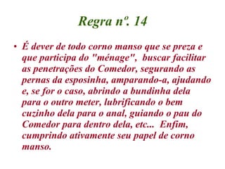 Regra nº. 14 É dever de todo corno manso que se preza e que participa do "ménage",  buscar facilitar as penetrações do Comedor, segurando as pernas da esposinha, amparando-a, ajudando e, se for o caso, abrindo a bundinha dela para o outro meter, lubrificando o bem cuzinho dela para o anal, guiando o pau do Comedor para dentro dela, etc...  Enfim, cumprindo ativamente seu papel de corno manso.  