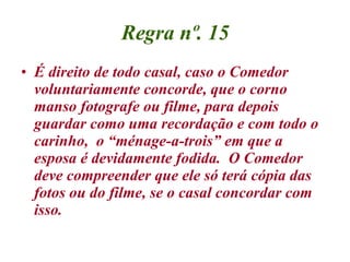 Regra nº. 15 É direito de todo casal, caso o Comedor voluntariamente concorde, que o corno manso fotografe ou filme, para depois guardar como uma recordação e com todo o carinho,  o “ménage-a-trois” em que a esposa é devidamente fodida.  O Comedor deve compreender que ele só terá cópia das fotos ou do filme, se o casal concordar com isso. 
