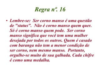 Regra nº. 16 <ul><li>Lembre-se:  Ser corno manso é uma questão de &quot;status&quot;.  Não é corno manso quem quer.  Só é ...