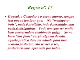 Regra nº. 17 O casal, o Comedor e o corno manso, sempre tem que se lembrar que:  No “ménage-a-trois”, nada é proibido, tudo é permitido, mas  nada é obrigatório .  Tudo tem que ser muito bem conversado e combinado  antes .  Se na hora “dos fatos” surgir alguma dúvida, aquela prática deve ser adiada para uma ocasião posterior, isto se vier a ser, posteriormente, aprovada por todos.   