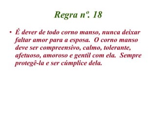 Regra nº. 18 É dever de todo corno manso, nunca deixar faltar amor para a esposa.  O corno manso deve ser compreensivo, calmo, tolerante, afetuoso, amoroso e gentil com ela.  Sempre protegê-la e ser cúmplice dela. 