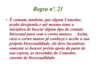 Regra nº. 21 É comum, também, que algum Comedor, acabe desejando e até mesmo tome a iniciativa de buscar algum tipo de contato bissexual para com o corno manso;  Assim, caso o corno manso já conheça e aceite a sua própria bissexualidade, ele deve incentivar, somente se houver prévio apoio da parte de sua esposa, as investidas do Comedor, carente de bissexualidade. 