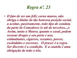 Regra nº. 23 O fato de ser um feliz corno manso, não obriga o titular de tão honrosa posição social, a aceitar, passivamente, todo tipo de conduta da parte de Comedores (e até de terceiros...):  Assim, tanto o Manso, quanto o casal, podem recusar drogas e seu porte e uso, estimulantes, cigarros, vexames, porres, escândalos e excessos.  O prazer é a regra.  Ser discreto é a condição.  E a cautela é uma obrigação de todo o trio. 