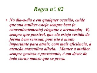 Regra nº. 02 No dia-a-dia e em qualquer ocasião, cuide que sua mulher esteja sempre bem (e convenientemente) elegante e arrumada;  E, sempre que possível, que ela esteja vestida de forma bem sensual, pois isto é muito importante para atrair, com mais eficiência, a atenção masculina alheia.  Manter a mulher sempre gostosa e provocante, é um dever de todo corno manso que se preza. 