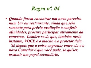 Regra nº. 04 Quando forem encontrar um novo parceiro num bar ou restaurante, ainda que seja somente para prévia avaliação e conferir afinidades, procure participar ativamente da conversa.  Lembre-se de que, também neste instante, VOCÊ é o macho e o protetor dela.   Só depois que a coisa engrenar entre ela e o novo Comedor é que você pode, se quiser, assumir um papel secundário. 
