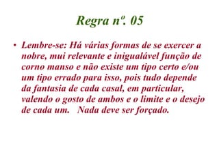 Regra nº. 05 Lembre-se: Há várias formas de se exercer a nobre, mui relevante e inigualável função de corno manso e não existe um tipo certo e/ou um tipo errado para isso, pois tudo depende da fantasia de cada casal, em particular, valendo o gosto de ambos e o limite e o desejo de cada um.  Nada deve ser forçado. 