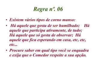 Regra nº. 06 Existem vários tipos de corno manso: Há aquele que gosta de ser humilhado;  Há aquele que participa ativamente, de tudo;  Há aquele que só gosta de observar;  Há aquele que fica esperando em casa, etc, etc, etc... Procure saber em qual tipo você se enquadra e exija que o Comedor respeite a sua opção. 