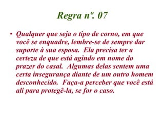 Regra nº. 07 Qualquer que seja o tipo de corno, em que você se enquadre, lembre-se de sempre dar suporte à sua esposa.  Ela precisa ter a certeza de que está agindo em nome do prazer do casal.  Algumas delas sentem uma certa insegurança diante de um outro homem desconhecido.  Faça-a perceber que você está ali para protegê-la, se for o caso.  