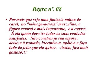 Regra nº. 08 Por mais que seja uma fantasia mútua do casal,  no "ménage-a-trois" masculino, a figura central e mais importante,  é a esposa.   É ela quem deve ter todas as suas vontades satisfeitas.   Não constranja sua esposa, deixe-a à vontade, incentive-a, apóie-a e faça tudo do jeito que ela quiser.  Assim, fica mais gostoso!!! 
