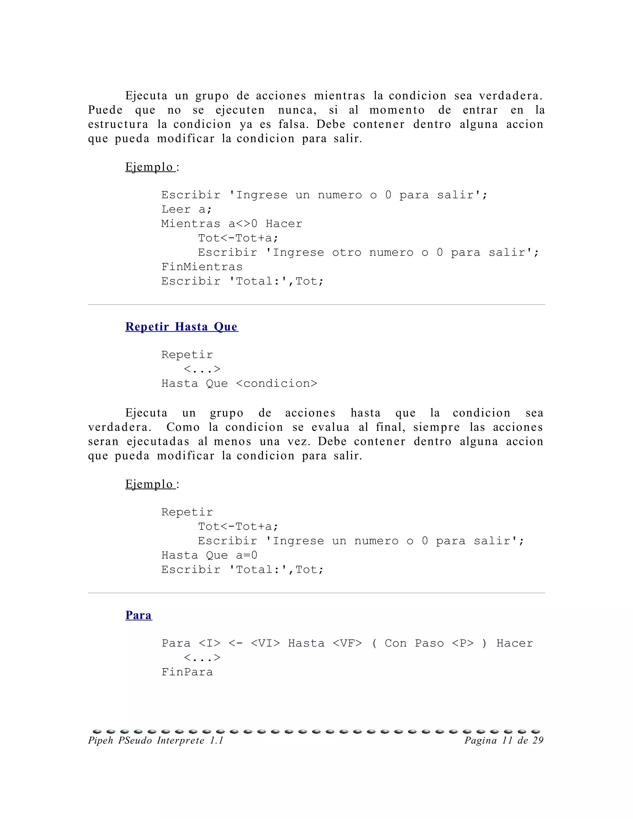 Ejecuta un grup o de accione s mient r a s la condicion sea ver d a d e r a.
Pued e que no se ejecut e n nunc a, si al mo m e n t o de entr a r en la
estr u c t u r a la condicio n ya es falsa. Debe conte n e r dentr o alguna accio n
que pue d a modificar la condicio n para salir.

       Ejemplo :

              Escribir 'Ingrese un numero o 0 para salir';
              Leer a;
              Mientras a<>0 Hacer
                   Tot<-Tot+a;
                   Escribir 'Ingrese otro numero o 0 para salir';
              FinMientras
              Escribir 'Total:',Tot;


       Repetir Hasta Que

              Repetir
                 <...>
              Hasta Que <condicion>

         Ejecuta un grup o de accione s hasta que la condicio n sea
ver d a d e r a. Como la condicio n se evalua al final, siem p r e las accione s
sera n ejecut a d a s al meno s una vez. Debe conte n e r dentr o alguna accio n
que pue d a modificar la condicio n para salir.

       Ejemplo :

              Repetir
                   Tot<-Tot+a;
                   Escribir 'Ingrese un numero o 0 para salir';
              Hasta Que a=0
              Escribir 'Total:',Tot;


       Para

              Para <I> <- <VI> Hasta <VF> ( Con Paso <P> ) Hacer
                 <...>
              FinPara




Pipeh PSeudo Interprete 1.1                                           Pagina 11 de 29
 