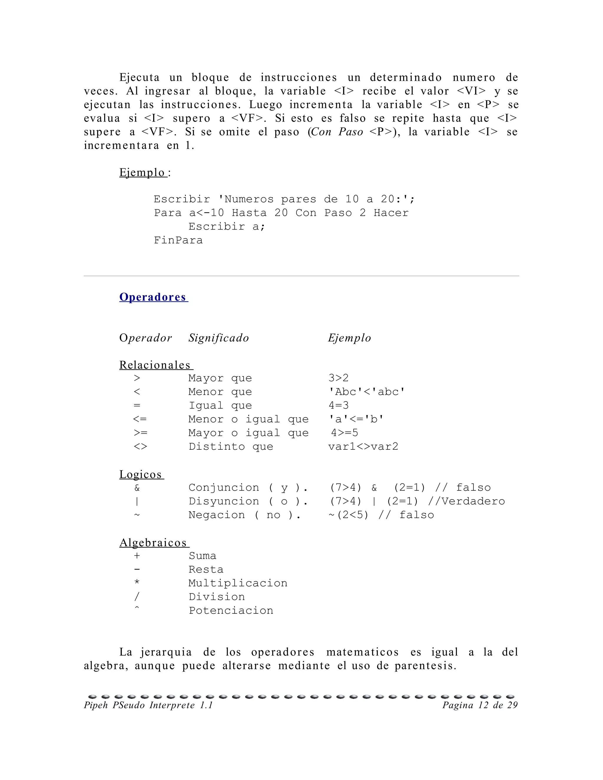 Ejecuta un bloqu e de instr u ccio n e s un deter m i n a d o num e r o de
veces. Al ingre s a r al bloqu e, la variable <I > recibe el valor <VI > y se
ejecu t a n las instr u ccio n e s. Luego incre m e n t a la varia ble <I > en <P > se
evalu a si <I > supe r o a <VF >. Si esto es falso se repite hasta que <I >
sup e r e a <VF >. Si se omite el paso (Con Paso <P >), la varia ble <I > se
incre m e n t a r a en 1.

       Ejemplo :

              Escribir 'Numeros pares de 10 a 20:';
              Para a<-10 Hasta 20 Con Paso 2 Hacer
                   Escribir a;
              FinPara



       Operadores


       Operador      Significado                Ejemplo

       Relacion ale s
         >           Mayor que                  3>2
         <           Menor que                  'Abc'<'abc'
         =           Igual que                  4=3
         <=          Menor o igual que          'a'<='b'
         >=          Mayor o igual que          4>=5
         <>          Distinto que               var1<>var2

       Logicos
         &           Conjuncion ( y ).          (7>4) & (2=1) // falso
         |           Disyuncion ( o ).          (7>4) | (2=1) //Verdadero
         ~           Negacion ( no ).           ~(2<5) // falso

       Algebr aico s
         +           Suma
         -           Resta
         *           Multiplicacion
         /           Division
         ˆ           Potenciacion


        La jerar q ui a de los opera d o r e s mate m a tic o s es igual a la del
algeb r a, aunq u e pue d e alterar s e media n t e el uso de pare n t e s i s.


Pipeh PSeudo Interprete 1.1                                           Pagina 12 de 29
 