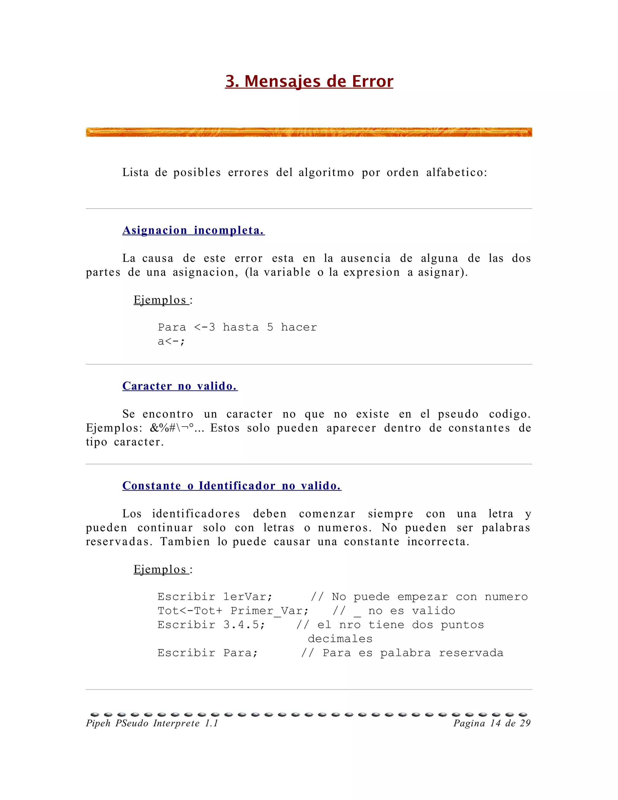 3. Mensajes de Error




       Lista de posibles error e s del algorit m o por orde n alfabetico:



       Asignacion incompleta.

       La causa de este error esta en la ause n cia de alguna de las dos
parte s de una asignacio n, (la variable o la expr e si o n a asigna r).

         Ejemplo s :

              Para <-3 hasta 5 hacer
              a<-;


       Caracter no valido.

      Se encont r o un caracte r no que no existe en el pse u d o codigo.
Ejemplos: &%# ¬°... Estos solo pued e n apar e ce r dent r o de const a n t e s de
tipo caract e r.


       Constante o Identificador no valido.

         Los identifica d o r e s debe n come n z a r siem p r e con una letra y
pue d e n contin u a r solo con letras o nu m e r o s. No pue d e n ser palabr a s
rese r v a d a s . Tambie n lo pue d e caus ar una cons ta n t e incor r e c ta.

         Ejemplo s :

              Escribir 1erVar;      // No puede empezar con numero
              Tot<-Tot+ Primer_Var;    // _ no es valido
              Escribir 3.4.5;    // el nro tiene dos puntos
                                   decimales
              Escribir Para;      // Para es palabra reservada




Pipeh PSeudo Interprete 1.1                                         Pagina 14 de 29
 