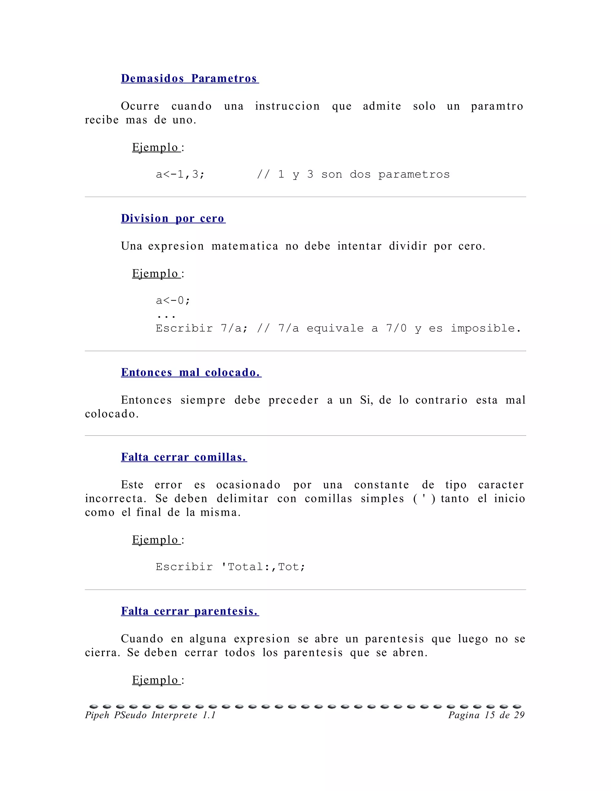 Demasidos Parametros

      Ocur r e cuan d o       una instr u c cio n   que admite   solo un para m t r o
recibe mas de uno.

         Ejemplo :

              a<-1,3;               // 1 y 3 son dos parametros


       Division por cero

       Una expr e s io n mate m a t i c a no debe intent a r dividir por cero.

         Ejemplo :

              a<-0;
              ...
              Escribir 7/a; // 7/a equivale a 7/0 y es imposible.


       Entonces mal colocado.

      Entonce s siem p r e debe prece d e r a un Si, de lo contr a ri o esta mal
colocad o.


       Falta cerrar comillas.

        Este error es ocasio n a d o por una cons ta n t e de tipo caracte r
incor r e c t a. Se debe n delimita r con comillas sim ple s ( ' ) tanto el inicio
como el final de la mis m a.

         Ejemplo :

              Escribir 'Total:,Tot;


       Falta cerrar parentesis.

       Cuand o en alguna expr e si o n se abre un pare n t e s i s que luego no se
cierra. Se debe n cerrar todos los pare n t e s i s que se abre n.

         Ejemplo :

Pipeh PSeudo Interprete 1.1                                            Pagina 15 de 29
 