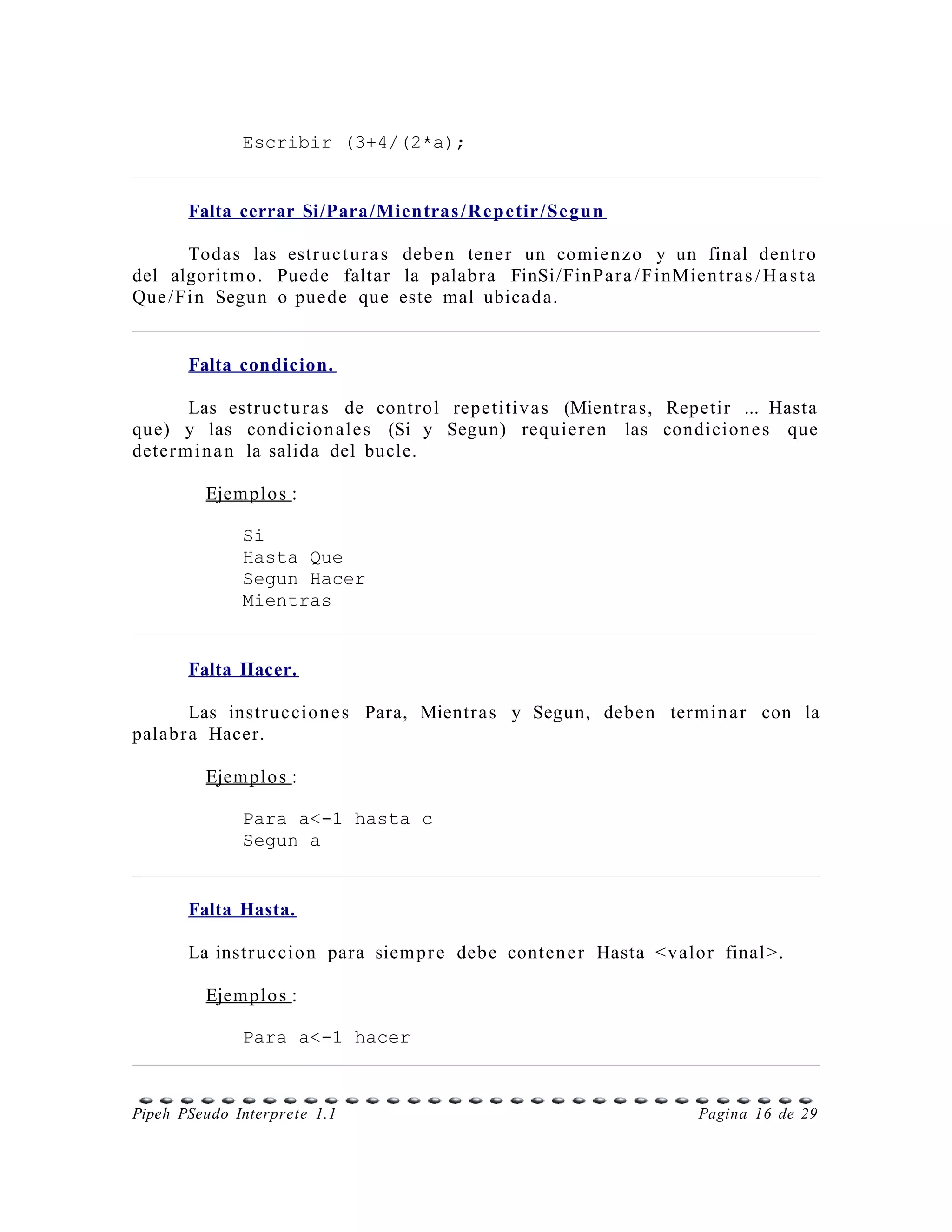 Escribir (3+4/(2*a);


       Falta cerrar Si/Para /Mientras /R ep etir /Se gun

      Todas las estr uc t u r a s debe n tene r un comie n z o y un final dent r o
del algorit m o. Puede faltar la palabr a FinSi /FinPa r a / F i nMie n t r a s / H a s t a
Que /Fi n Segun o pue de que este mal ubica d a.


       Falta condicion.

       Las estr uc t u r a s de contr ol repetiti v a s (Mientr a s, Repetir ... Hasta
que) y las condicio n ale s (Si y Segun) requie r e n las condicio n e s que
deter m i n a n la salida del bucle.

         Ejemplo s :

              Si
              Hasta Que
              Segun Hacer
              Mientras


       Falta Hacer.

        Las instr u c cio n e s Para, Mientr a s y Segun, debe n ter mi n a r con la
palab r a Hacer.

         Ejemplo s :

              Para a<-1 hasta c
              Segun a


       Falta Hasta.

       La instr u c cio n para siem p r e debe conte n e r Hasta < valo r final >.

         Ejemplo s :

              Para a<-1 hacer



Pipeh PSeudo Interprete 1.1                                                Pagina 16 de 29
 