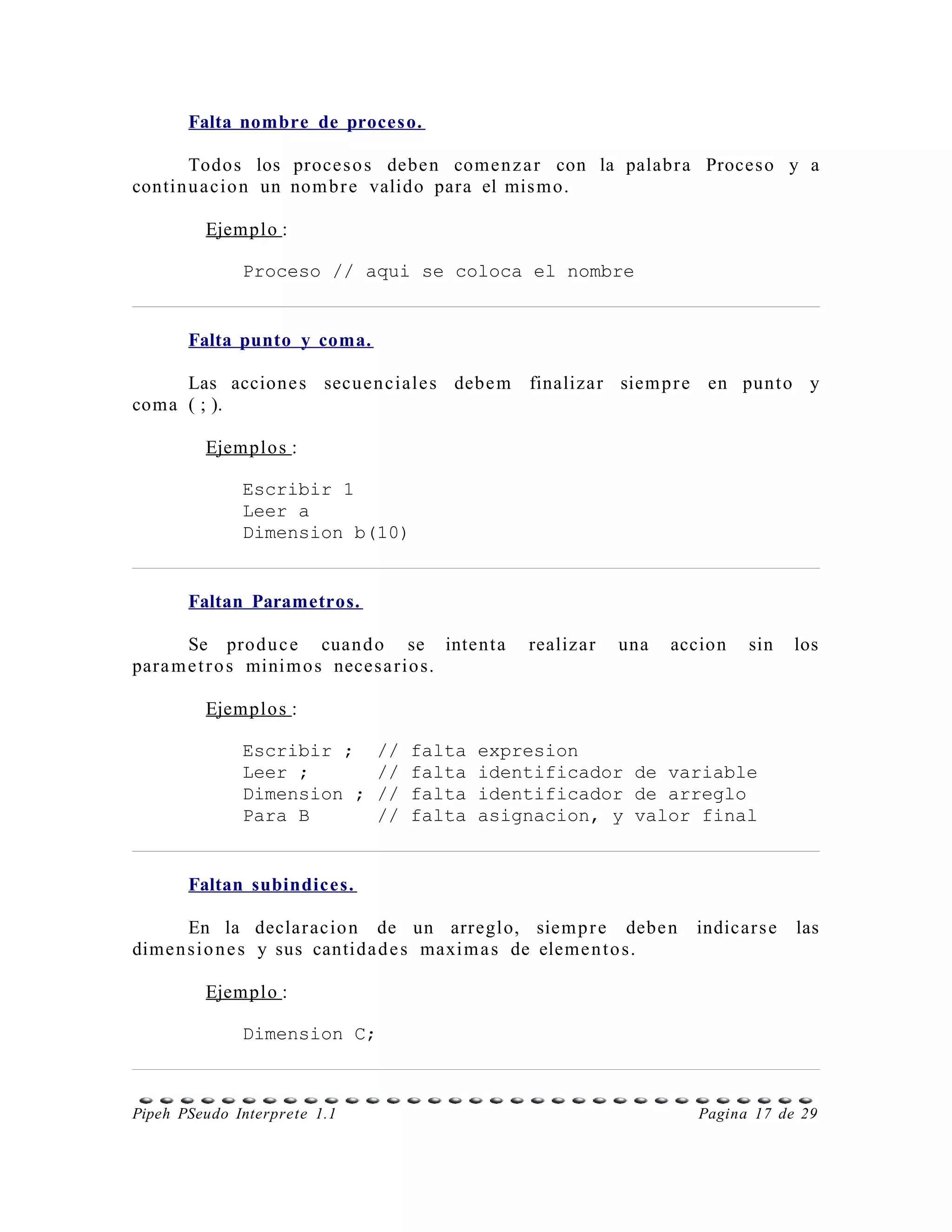 Falta nombre de proces o.

       Todos los proce s o s debe n come n z a r con la palabr a Proces o y a
contin u a cio n un nom b r e valido para el mis m o.

         Ejemplo :

              Proceso // aqui se coloca el nombre


       Falta punto y coma.

     Las accione s secue n ciale s debe m finaliza r siem p r e en punt o y
coma ( ; ).

         Ejemplo s :

              Escribir 1
              Leer a
              Dimension b(10)


       Faltan Parametros.

       Se prod u c e cuan d o se intent a       realizar   una    accion     sin    los
para m e t r o s mini m o s neces a r io s.

         Ejemplo s :

              Escribir ;      //   falta   expresion
              Leer ;          //   falta   identificador de variable
              Dimension ;     //   falta   identificador de arreglo
              Para B          //   falta   asignacion, y valor final


       Faltan subindices.

       En la declar acio n de un arreglo, siem p r e debe n           indicar s e   las
dime n s i o n e s y sus cantida d e s maxi m a s de eleme n t o s.

         Ejemplo :

              Dimension C;



Pipeh PSeudo Interprete 1.1                                           Pagina 17 de 29
 