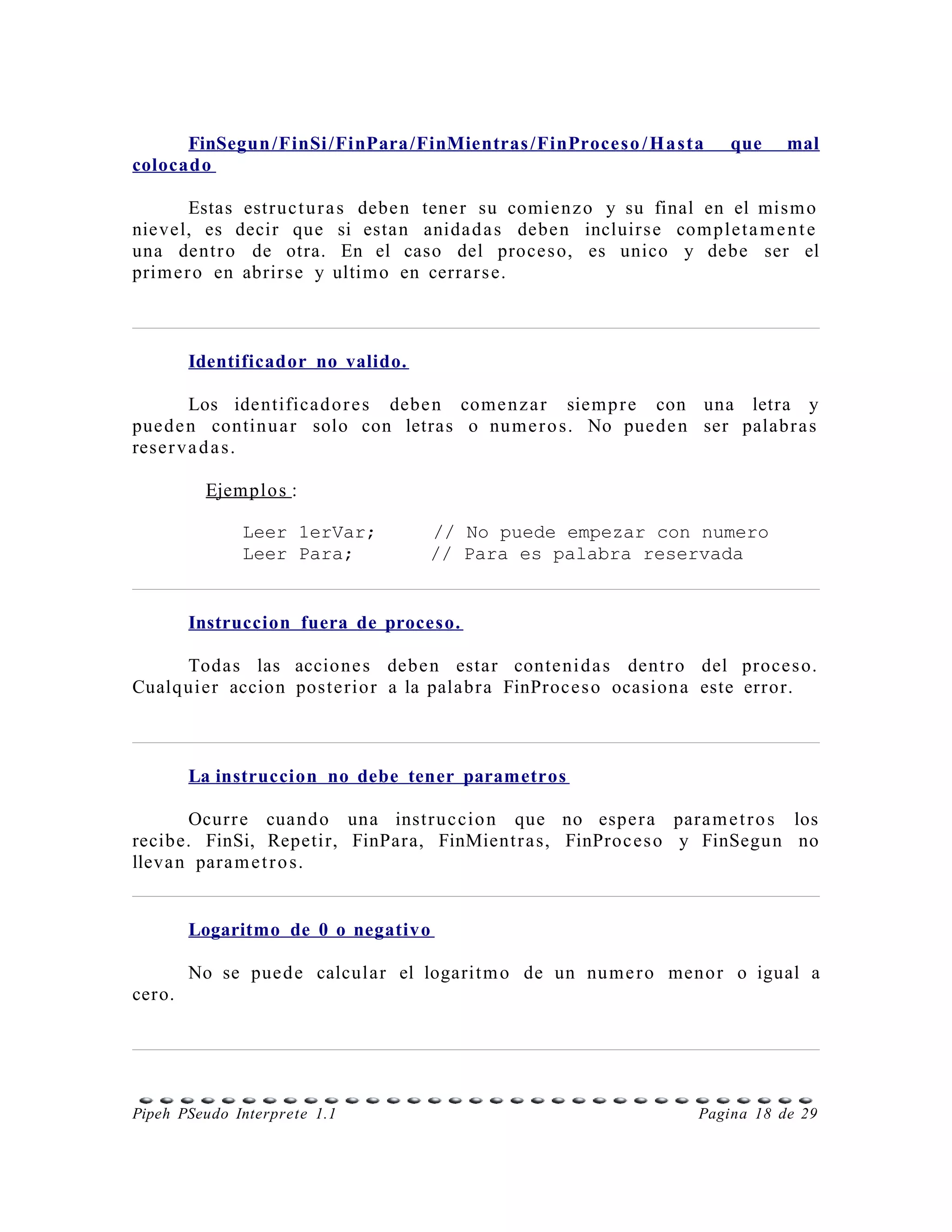 FinSegun /FinSi /FinPara /FinMientras /FinProces o / H a sta        que    mal
colocado

        Estas estr uc t u r a s debe n tene r su comie n z o y su final en el mis m o
nievel, es decir que si esta n anida d a s debe n incluir s e com ple t a m e n t e
una dentr o de otra. En el caso del proce s o, es unico y debe ser el
prim e r o en abrir s e y ultim o en cerrar s e.



        Identificador no valido.

         Los identifica d o r e s debe n come n z a r siem p r e con una letra y
pue d e n contin u a r solo con letras o nu m e r o s. No pue d e n ser palabr a s
rese r v a d a s .

         Ejemplo s :

              Leer 1erVar;          // No puede empezar con numero
              Leer Para;            // Para es palabra reservada


        Instruccion fuera de proceso.

      Todas las accione s debe n estar conte ni d a s dent r o del proce s o.
Cualq uier accion poste rio r a la palabr a FinProce s o ocasion a este error.



        La instruccion no debe tener parametros

       Ocur r e cuan d o una instr u c cio n que no espe r a para m e t r o s los
recibe. FinSi, Repetir, FinPara, FinMient r a s, FinProc es o y FinSegu n no
lleva n para m e t r o s.


        Logaritmo de 0 o negativo

        No se pue d e calcular el logarit m o de un nu m e r o meno r o igual a
cero.




Pipeh PSeudo Interprete 1.1                                           Pagina 18 de 29
 