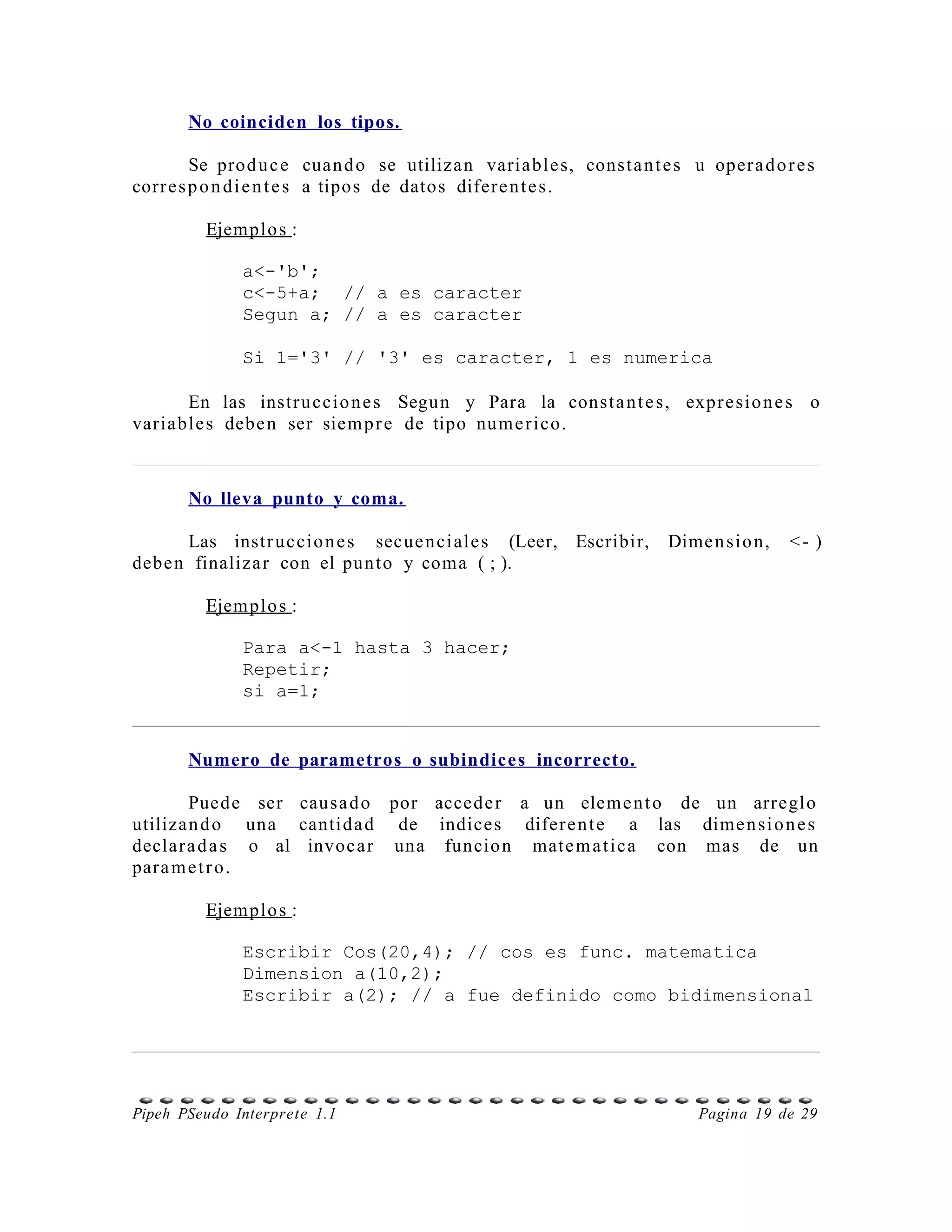 No coinciden los tipos.

         Se prod u c e cuan d o se utilizan variable s, const a n t e s u oper a d o r e s
corr e s p o n d i e n t e s a tipos de datos difere n t e s .

         Ejemplo s :

              a<-'b';
              c<-5+a; // a es caracter
              Segun a; // a es caracter

              Si 1='3' // '3' es caracter, 1 es numerica

      En las instr u ccio n e s Segun y Para la const a n t e s, expr e sio n e s o
variable s debe n ser siem p r e de tipo num e r ico.



       No lleva punto y coma.

      Las instr uc cio n e s secue n ci ale s (Leer, Escribir,        Dime n sio n,   <- )
debe n finaliza r con el punt o y coma ( ; ).

         Ejemplo s :

              Para a<-1 hasta 3 hacer;
              Repetir;
              si a=1;


       Numero de parametros o subindices incorrecto.

        Puede ser causa d o por accede r a un elem e n t o de un arreglo
utiliza n d o una cantida d de indices difer e n t e a las dime n si o n e s
declar a d a s o al invoc ar una funcio n mate m a t ic a con mas de un
para m e t r o.

         Ejemplo s :

              Escribir Cos(20,4); // cos es func. matematica
              Dimension a(10,2);
              Escribir a(2); // a fue definido como bidimensional




Pipeh PSeudo Interprete 1.1                                               Pagina 19 de 29
 