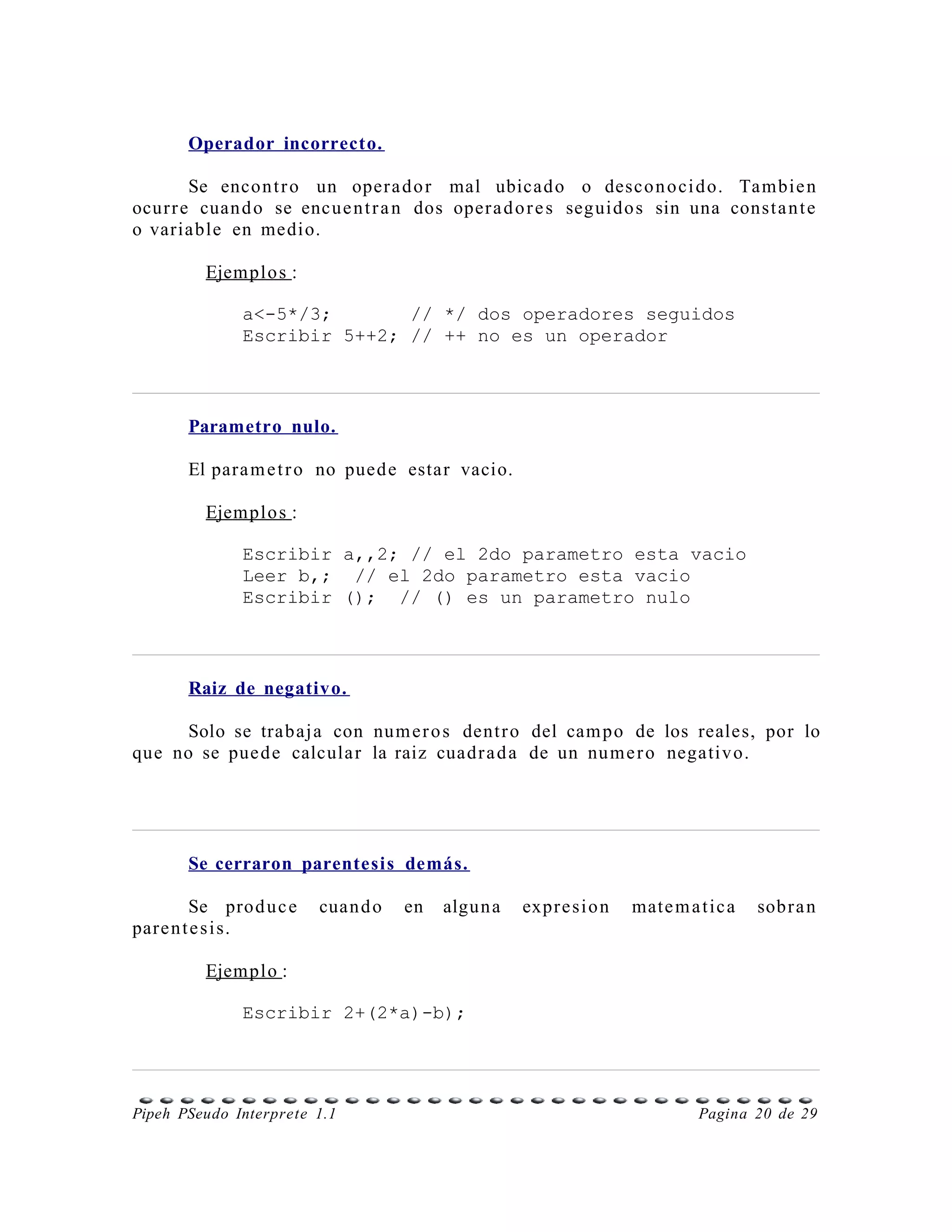 Operador incorrecto.

        Se encon t r o un oper a d o r mal ubicad o o desco n o ci d o. Tambie n
ocur r e cuan d o se encue n t r a n dos oper a d o r e s seguido s sin una const a n t e
o variable en medio.

         Ejemplo s :

              a<-5*/3;       // */ dos operadores seguidos
              Escribir 5++2; // ++ no es un operador



       Parametro nulo.

       El para m e t r o no pued e estar vacio.

         Ejemplo s :

              Escribir a,,2; // el 2do parametro esta vacio
              Leer b,; // el 2do parametro esta vacio
              Escribir (); // () es un parametro nulo



       Raiz de negativo.

      Solo se trabaj a con num e r o s dent r o del cam po de los reales, por lo
que no se pue d e calcula r la raiz cuadr a d a de un nu m e r o negativ o.




       Se cerraron parentesis demás.

        Se prod u c e   cuan d o   en   algun a   expr e si o n   mate m a t ic a   sobr a n
pare n t e s i s.

         Ejemplo :

              Escribir 2+(2*a)-b);




Pipeh PSeudo Interprete 1.1                                                Pagina 20 de 29
 