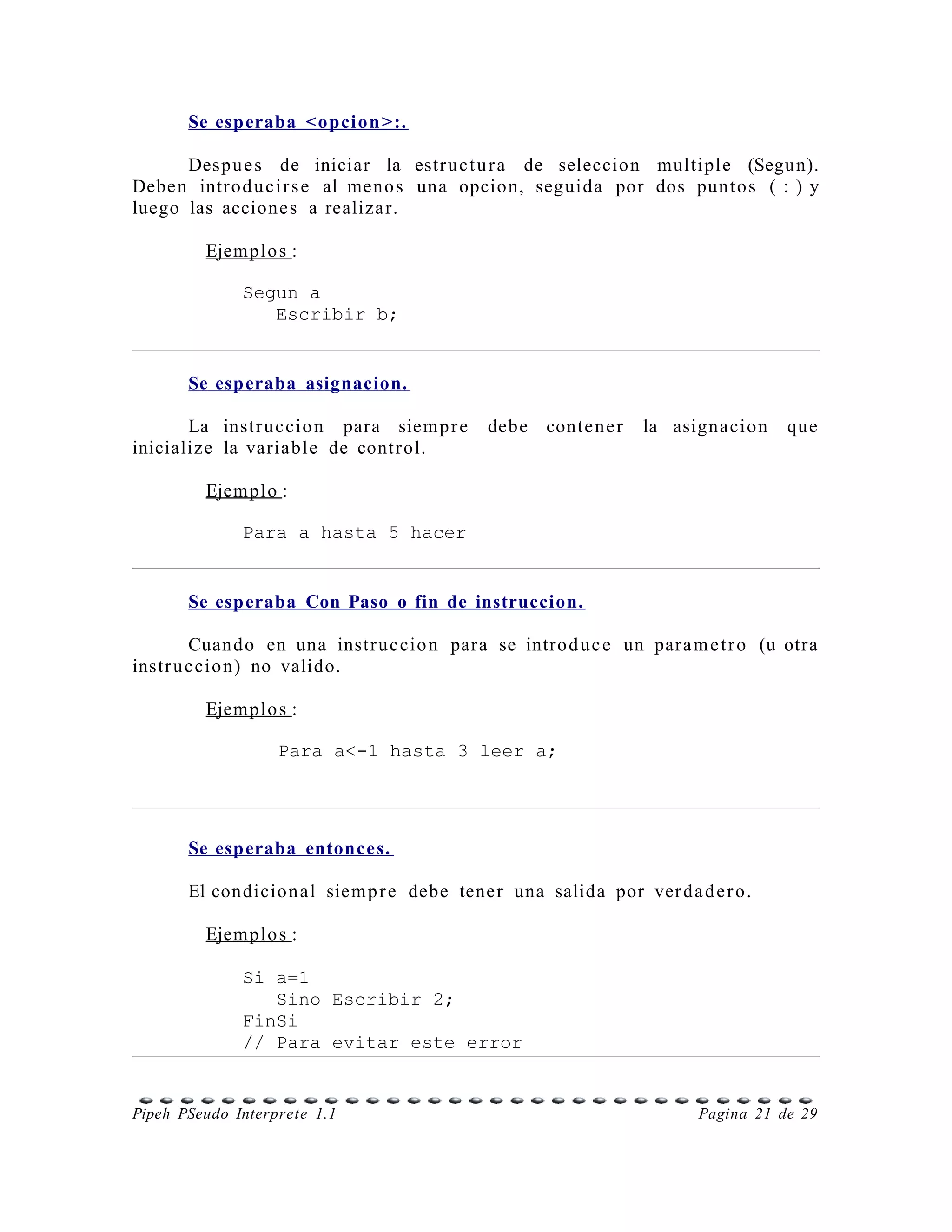Se esperaba <opcion >:.

      Despu e s de iniciar la estr uc t u r a de seleccion multiple (Segun).
Debe n intro d u c i r s e al meno s una opcion, seguida por dos punto s ( : ) y
luego las accione s a realizar.

         Ejemplo s :

              Segun a
                 Escribir b;


       Se esperaba asignacion.

       La instr u c cio n para siem p r e   debe    conte n e r   la asignacio n   que
inicialize la variable de contr ol.

         Ejemplo :

              Para a hasta 5 hacer


       Se esperaba Con Paso o fin de instruccion.

        Cuand o en una instr u c cio n para se intro d u c e un para m e t r o (u otra
instr u c cio n) no valido.

         Ejemplo s :

                   Para a<-1 hasta 3 leer a;




       Se esperaba entonces.

       El condicio n al siem p r e debe tene r una salida por ver d a d e r o.

         Ejemplo s :

              Si a=1
                 Sino Escribir 2;
              FinSi
              // Para evitar este error


Pipeh PSeudo Interprete 1.1                                             Pagina 21 de 29
 