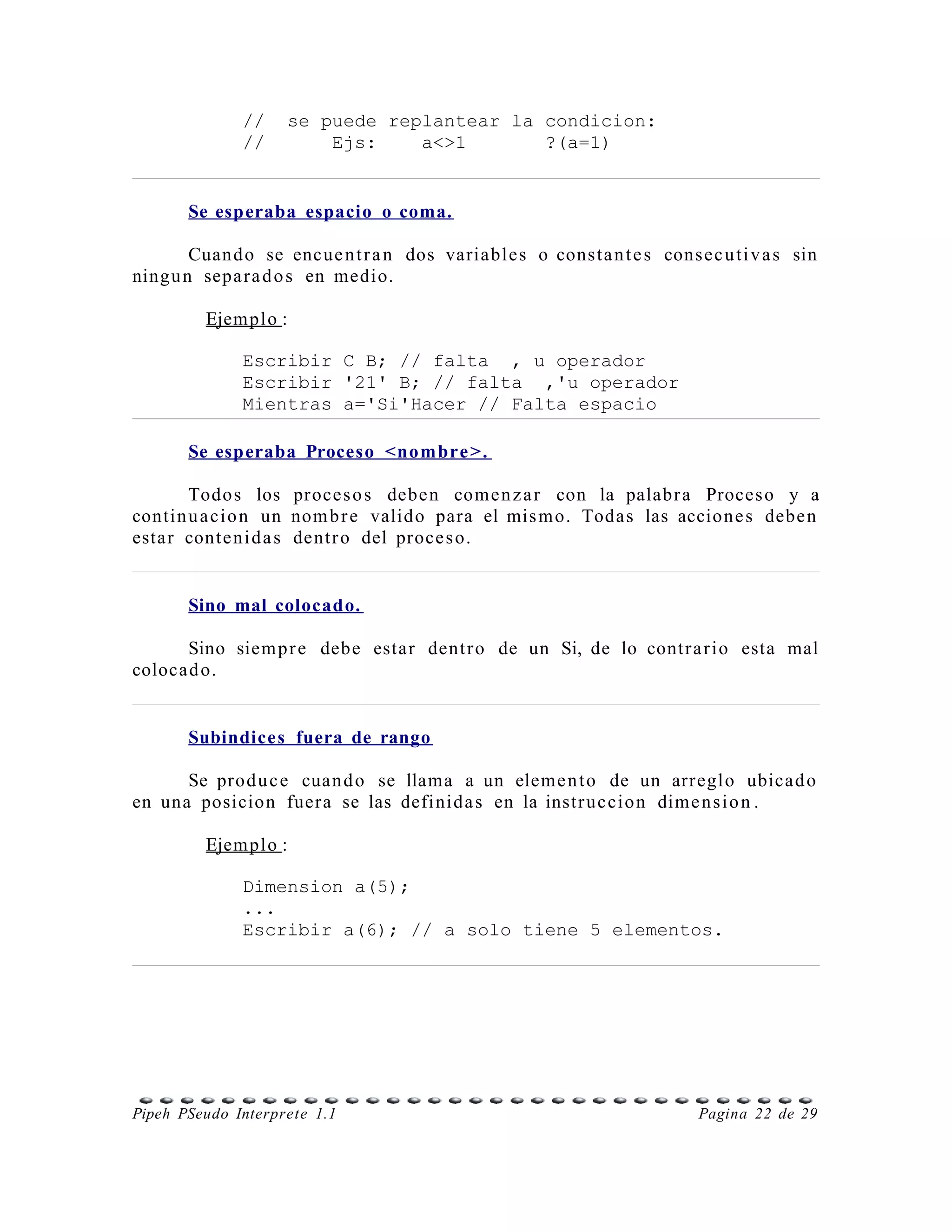 //    se puede replantear la condicion:
              //        Ejs:    a<>1       ?(a=1)


       Se esperaba espacio o coma.

        Cuand o se encue n t r a n dos variables o cons ta n t e s consec u ti v a s sin
ning u n sepa r a d o s en medio.

         Ejemplo :

              Escribir C B; // falta , u operador
              Escribir '21' B; // falta ,'u operador
              Mientras a='Si'Hacer // Falta espacio

       Se esperaba Proceso <nom bre >.

       Todos los proce s o s debe n come n z a r con la palabr a Proces o y a
contin u a cio n un nom b r e valido para el mis m o. Todas las accione s debe n
estar conte ni d a s dentr o del proce s o.


       Sino mal colocado.

      Sino siem p r e debe estar dent r o de un Si, de lo contr a r io esta mal
colocad o.


       Subindices fuera de rango

      Se prod u c e cuan d o se llama a un eleme n t o de un arreglo ubicad o
en una posicion fuera se las definida s en la instr uc cio n dime n s i o n .

         Ejemplo :

              Dimension a(5);
              ...
              Escribir a(6); // a solo tiene 5 elementos.




Pipeh PSeudo Interprete 1.1                                             Pagina 22 de 29
 