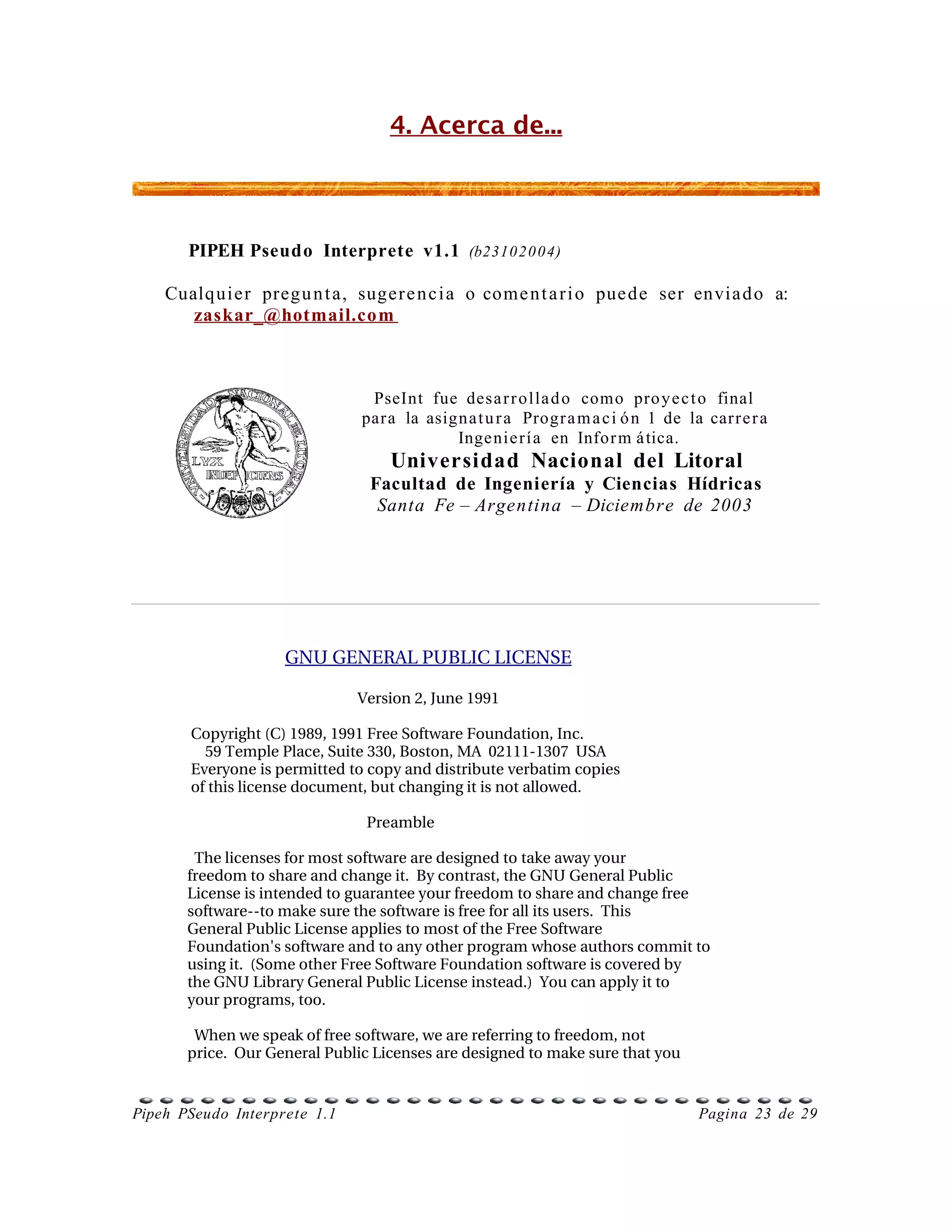 4. Acerca de...



       PIPEH Pseudo Interprete v1.1 (b231020 04)

    Cualquier pregu n t a, suger e n c i a o come n t a r i o pue de ser envia d o a:
       zaskar_@hotmail.com



                                PseInt fue desa r r o lla d o como pro y e c t o final
                               para la asign a t u r a Progr a m a c i ó n 1 de la carre r a
                                           Inge nie rí a en Infor m á tica.
                                   Universidad Nacional del Litoral
                                Facultad de Ingeniería y Ciencias Hídricas
                                 Santa Fe – Argentina – Diciembre de 2003




                    GNU GENERAL PUBLIC LICENSE

                               Version 2, June 1991

        Copyright (C) 1989, 1991 Free Software Foundation, Inc.
            59 Temple Place, Suite 330, Boston, MA  02111­1307  USA
        Everyone is permitted to copy and distribute verbatim copies
        of this license document, but changing it is not allowed.

                                  Preamble

         The licenses for most software are designed to take away your
       freedom to share and change it.  By contrast, the GNU General Public
       License is intended to guarantee your freedom to share and change free
       software­­to make sure the software is free for all its users.  This
       General Public License applies to most of the Free Software
       Foundation'   s software and to any other program whose authors commit to
       using it.  (Some other Free Software Foundation software is covered by
       the GNU Library General Public License instead.)  You can apply it to
       your programs, too.

         When we speak of free software, we are referring to freedom, not
       price.  Our General Public Licenses are designed to make sure that you


Pipeh PSeudo Interprete 1.1                                                      Pagina 23 de 29
 