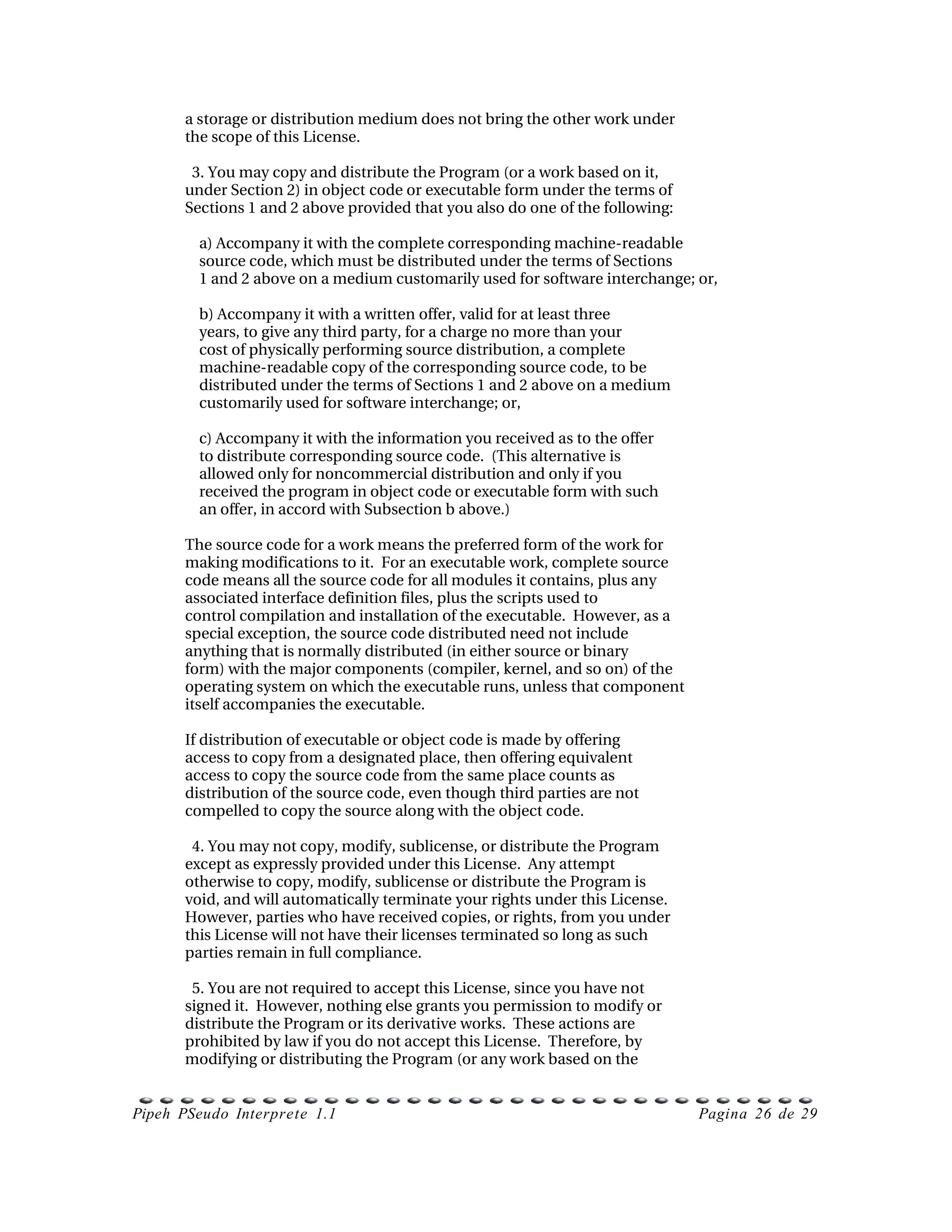 a storage or distribution medium does not bring the other work under
      the scope of this License.

        3. You may copy and distribute the Program (or a work based on it,
      under Section 2) in object code or executable form under the terms of
      Sections 1 and 2 above provided that you also do one of the following:

          a) Accompany it with the complete corresponding machine­readable
          source code, which must be distributed under the terms of Sections
          1 and 2 above on a medium customarily used for software interchange; or,

          b) Accompany it with a written offer, valid for at least three
          years, to give any third party, for a charge no more than your
          cost of physically performing source distribution, a complete
          machine­readable copy of the corresponding source code, to be
          distributed under the terms of Sections 1 and 2 above on a medium
          customarily used for software interchange; or,

          c) Accompany it with the information you received as to the offer
          to distribute corresponding source code.  (This alternative is
          allowed only for noncommercial distribution and only if you
          received the program in object code or executable form with such
          an offer, in accord with Subsection b above.)

      The source code for a work means the preferred form of the work for
      making modifications to it.  For an executable work, complete source
      code means all the source code for all modules it contains, plus any
      associated interface definition files, plus the scripts used to
      control compilation and installation of the executable.  However, as a
      special exception, the source code distributed need not include
      anything that is normally distributed (in either source or binary
      form) with the major components (compiler, kernel, and so on) of the
      operating system on which the executable runs, unless that component
      itself accompanies the executable.

      If distribution of executable or object code is made by offering
      access to copy from a designated place, then offering equivalent
      access to copy the source code from the same place counts as
      distribution of the source code, even though third parties are not
      compelled to copy the source along with the object code.

        4. You may not copy, modify, sublicense, or distribute the Program
      except as expressly provided under this License.  Any attempt
      otherwise to copy, modify, sublicense or distribute the Program is
      void, and will automatically terminate your rights under this License.
      However, parties who have received copies, or rights, from you under
      this License will not have their licenses terminated so long as such
      parties remain in full compliance.

        5. You are not required to accept this License, since you have not
      signed it.  However, nothing else grants you permission to modify or
      distribute the Program or its derivative works.  These actions are
      prohibited by law if you do not accept this License.  Therefore, by
      modifying or distributing the Program (or any work based on the


Pipeh PSeudo Interprete 1.1                                                    Pagina 26 de 29
 