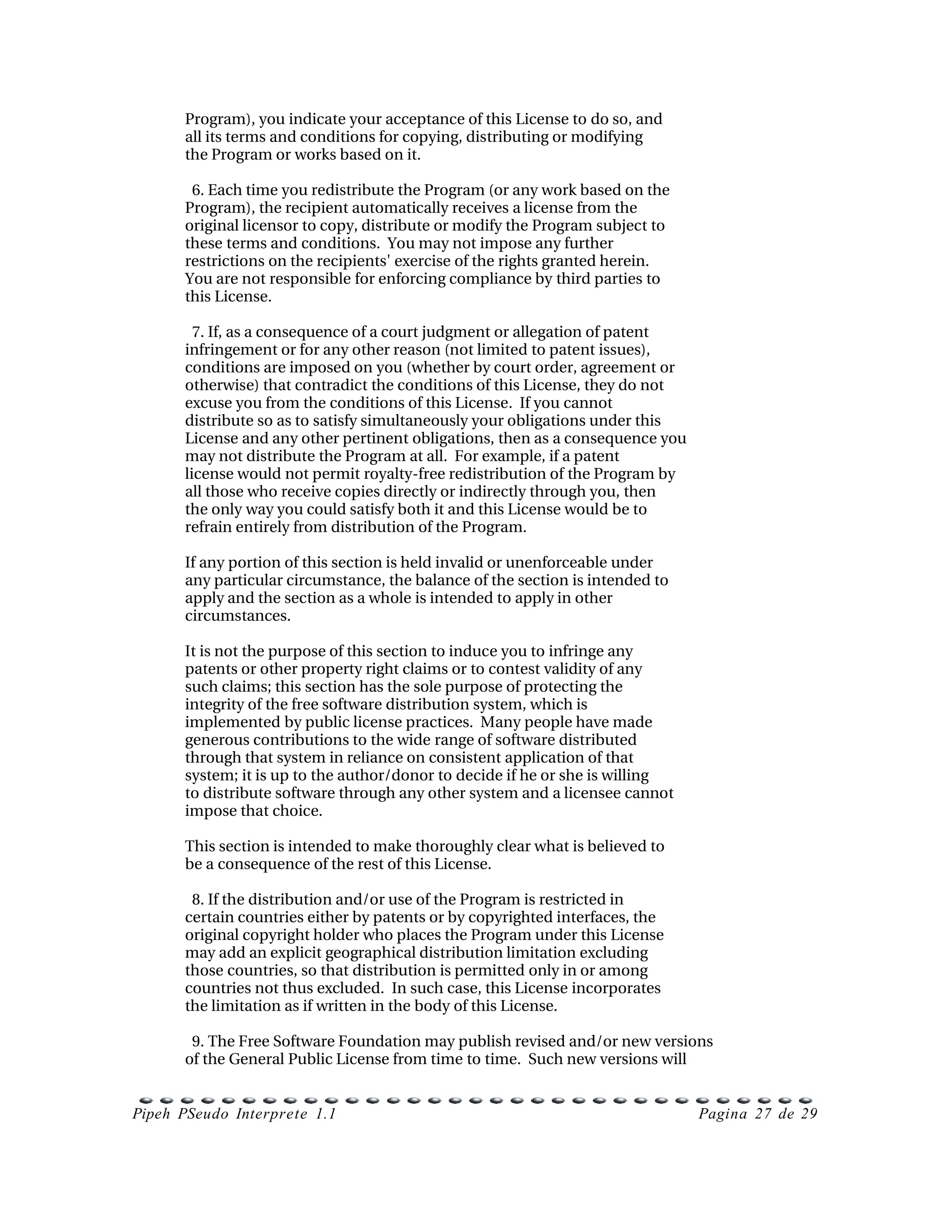 Program), you indicate your acceptance of this License to do so, and
      all its terms and conditions for copying, distributing or modifying
      the Program or works based on it.

        6. Each time you redistribute the Program (or any work based on the
      Program), the recipient automatically receives a license from the
      original licensor to copy, distribute or modify the Program subject to
      these terms and conditions.  You may not impose any further
      restrictions on the recipients'  exercise of the rights granted herein.
      You are not responsible for enforcing compliance by third parties to
      this License.

        7. If, as a consequence of a court judgment or allegation of patent
      infringement or for any other reason (not limited to patent issues),
      conditions are imposed on you (whether by court order, agreement or
      otherwise) that contradict the conditions of this License, they do not
      excuse you from the conditions of this License.  If you cannot
      distribute so as to satisfy simultaneously your obligations under this
      License and any other pertinent obligations, then as a consequence you
      may not distribute the Program at all.  For example, if a patent
      license would not permit royalty­free redistribution of the Program by
      all those who receive copies directly or indirectly through you, then
      the only way you could satisfy both it and this License would be to
      refrain entirely from distribution of the Program.

      If any portion of this section is held invalid or unenforceable under
      any particular circumstance, the balance of the section is intended to
      apply and the section as a whole is intended to apply in other
      circumstances.

      It is not the purpose of this section to induce you to infringe any
      patents or other property right claims or to contest validity of any
      such claims; this section has the sole purpose of protecting the
      integrity of the free software distribution system, which is
      implemented by public license practices.  Many people have made
      generous contributions to the wide range of software distributed
      through that system in reliance on consistent application of that
      system; it is up to the author/donor to decide if he or she is willing
      to distribute software through any other system and a licensee cannot
      impose that choice.

      This section is intended to make thoroughly clear what is believed to
      be a consequence of the rest of this License.

        8. If the distribution and/or use of the Program is restricted in
      certain countries either by patents or by copyrighted interfaces, the
      original copyright holder who places the Program under this License
      may add an explicit geographical distribution limitation excluding
      those countries, so that distribution is permitted only in or among
      countries not thus excluded.  In such case, this License incorporates
      the limitation as if written in the body of this License.

        9. The Free Software Foundation may publish revised and/or new versions
      of the General Public License from time to time.  Such new versions will


Pipeh PSeudo Interprete 1.1                                                     Pagina 27 de 29
 