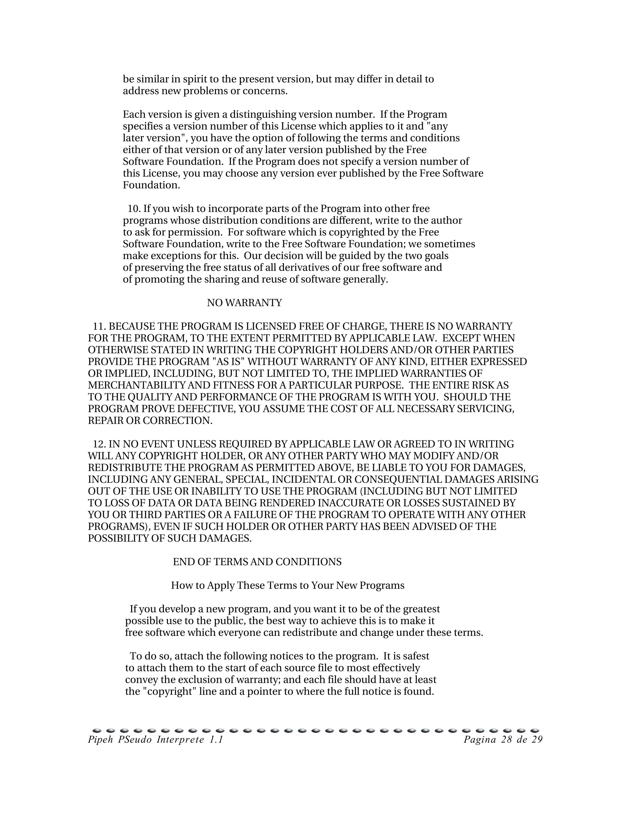 be similar in spirit to the present version, but may differ in detail to
      address new problems or concerns.

      Each version is given a distinguishing version number.  If the Program
      specifies a version number of this License which applies to it and "any
      later version", you have the option of following the terms and conditions
      either of that version or of any later version published by the Free
      Software Foundation.  If the Program does not specify a version number of
      this License, you may choose any version ever published by the Free Software
      Foundation.

        10. If you wish to incorporate parts of the Program into other free
      programs whose distribution conditions are different, write to the author
      to ask for permission.  For software which is copyrighted by the Free
      Software Foundation, write to the Free Software Foundation; we sometimes
      make exceptions for this.  Our decision will be guided by the two goals
      of preserving the free status of all derivatives of our free software and
      of promoting the sharing and reuse of software generally.

                           NO WARRANTY

  11. BECAUSE THE PROGRAM IS LICENSED FREE OF CHARGE, THERE IS NO WARRANTY
FOR THE PROGRAM, TO THE EXTENT PERMITTED BY APPLICABLE LAW.  EXCEPT WHEN
OTHERWISE STATED IN WRITING THE COPYRIGHT HOLDERS AND/OR OTHER PARTIES
PROVIDE THE PROGRAM "AS IS" WITHOUT WARRANTY OF ANY KIND, EITHER EXPRESSED
OR IMPLIED, INCLUDING, BUT NOT LIMITED TO, THE IMPLIED WARRANTIES OF
MERCHANTABILITY AND FITNESS FOR A PARTICULAR PURPOSE.  THE ENTIRE RISK AS
TO THE QUALITY AND PERFORMANCE OF THE PROGRAM IS WITH YOU.  SHOULD THE
PROGRAM PROVE DEFECTIVE, YOU ASSUME THE COST OF ALL NECESSARY SERVICING,
REPAIR OR CORRECTION.

  12. IN NO EVENT UNLESS REQUIRED BY APPLICABLE LAW OR AGREED TO IN WRITING
WILL ANY COPYRIGHT HOLDER, OR ANY OTHER PARTY WHO MAY MODIFY AND/OR
REDISTRIBUTE THE PROGRAM AS PERMITTED ABOVE, BE LIABLE TO YOU FOR DAMAGES,
INCLUDING ANY GENERAL, SPECIAL, INCIDENTAL OR CONSEQUENTIAL DAMAGES ARISING
OUT OF THE USE OR INABILITY TO USE THE PROGRAM (INCLUDING BUT NOT LIMITED
TO LOSS OF DATA OR DATA BEING RENDERED INACCURATE OR LOSSES SUSTAINED BY
YOU OR THIRD PARTIES OR A FAILURE OF THE PROGRAM TO OPERATE WITH ANY OTHER
PROGRAMS), EVEN IF SUCH HOLDER OR OTHER PARTY HAS BEEN ADVISED OF THE
POSSIBILITY OF SUCH DAMAGES.

                    END OF TERMS AND CONDITIONS

                   How to Apply These Terms to Your New Programs

         If you develop a new program, and you want it to be of the greatest
       possible use to the public, the best way to achieve this is to make it
       free software which everyone can redistribute and change under these terms.

         To do so, attach the following notices to the program.  It is safest
       to attach them to the start of each source file to most effectively
       convey the exclusion of warranty; and each file should have at least
       the "copyright" line and a pointer to where the full notice is found.



Pipeh PSeudo Interprete 1.1                                                      Pagina 28 de 29
 