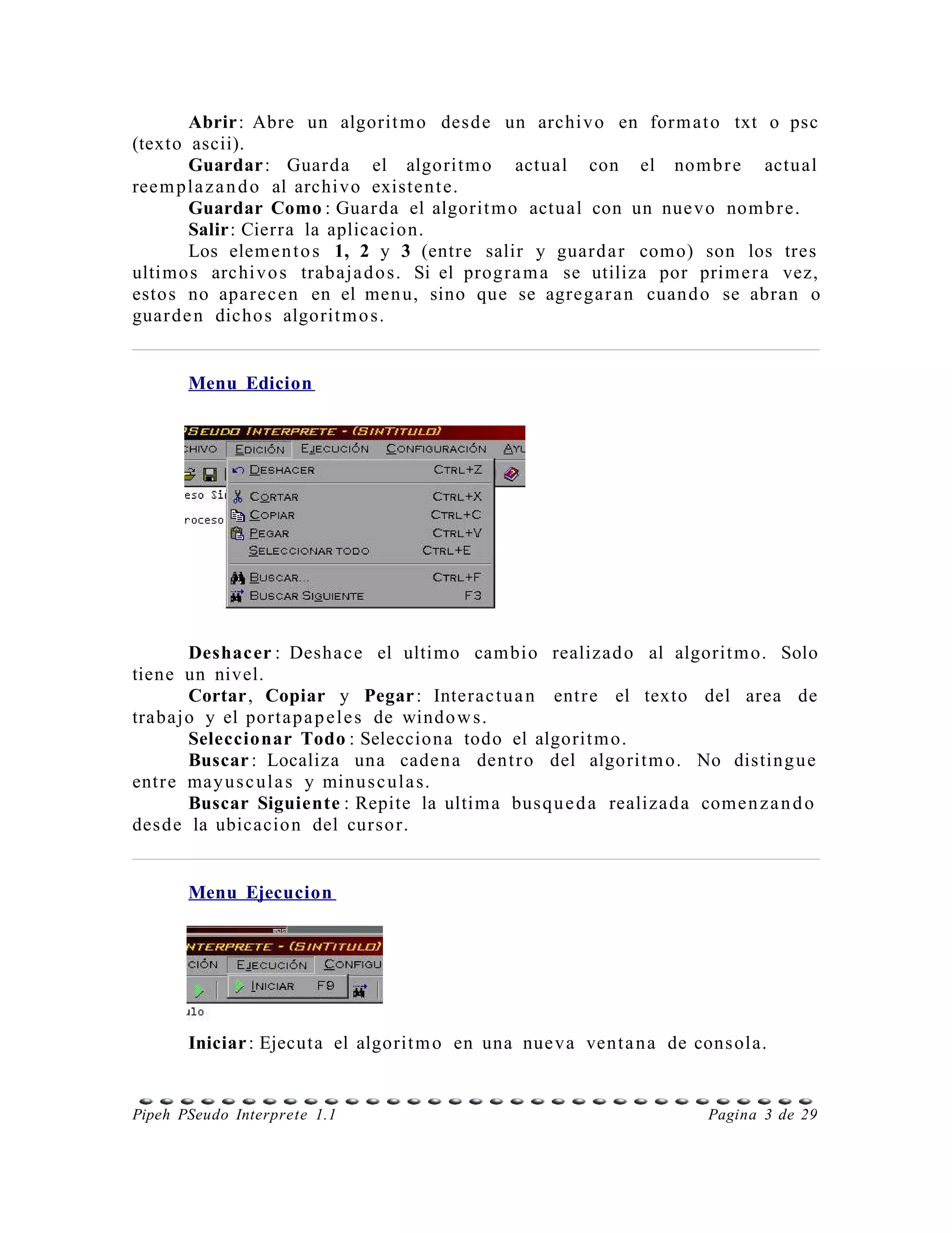 Abrir: Abre un algorit m o des d e un archi v o en for m at o txt o psc
(texto ascii).
        Guardar : Guar da el algorit m o actual con el nom b r e actual
ree m p l a z a n d o al archi vo existe n t e.
        Guardar Como : Guar da el algorit m o actual con un nue v o nom b r e.
        Salir: Cierra la aplicacion.
        Los elem e n t o s 1, 2 y 3 (entre salir y guar d a r como) son los tres
ultimo s archi v o s trabaja d o s. Si el progr a m a se utiliza por prim e r a vez,
esto s no aparec e n en el men u, sino que se agrega r a n cuan d o se abra n o
guar d e n dicho s algorit m o s.


       Menu Edicion




        Deshacer : Desha c e el ultimo cam bio realizad o al algorit m o. Solo
tiene un nivel.
        Cortar, Copiar y Pegar : Interac t u a n entr e el texto del area de
trabajo y el porta p a p e l e s de windo w s.
        Seleccionar Todo : Selecciona todo el algorit m o.
        Buscar : Localiza una cade n a dent r o del algorit m o. No disting u e
entr e may u s c ul a s y minu s c u l a s.
        Buscar Siguiente : Repite la ultim a bus q u e d a realiza d a come n z a n d o
des d e la ubicacio n del curso r.


       Menu Ejecucion




       Iniciar : Ejecuta el algorit m o en una nue va vent a n a de cons ola.


Pipeh PSeudo Interprete 1.1                                              Pagina 3 de 29
 